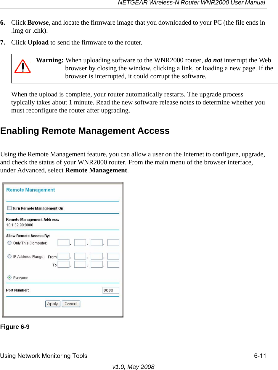 NETGEAR Wireless-N Router WNR2000 User Manual Using Network Monitoring Tools 6-11v1.0, May 20086. Click Browse, and locate the firmware image that you downloaded to your PC (the file ends in .img or .chk). 7. Click Upload to send the firmware to the router.When the upload is complete, your router automatically restarts. The upgrade process typically takes about 1 minute. Read the new software release notes to determine whether you must reconfigure the router after upgrading.Enabling Remote Management AccessUsing the Remote Management feature, you can allow a user on the Internet to configure, upgrade, and check the status of your WNR2000 router. From the main menu of the browser interface, under Advanced, select Remote Management.Warning: When uploading software to the WNR2000 router, do not interrupt the Web browser by closing the window, clicking a link, or loading a new page. If the browser is interrupted, it could corrupt the software. Figure 6-9