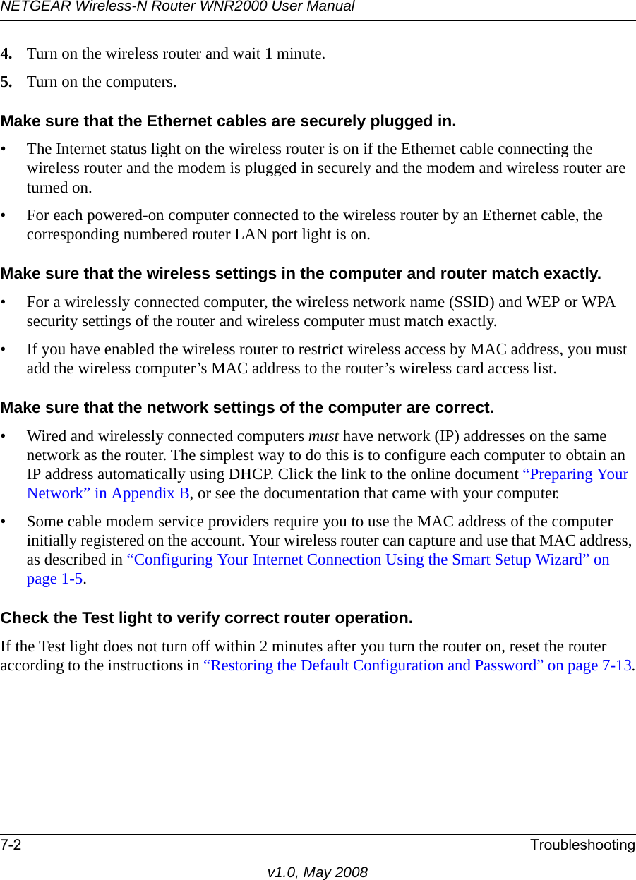 NETGEAR Wireless-N Router WNR2000 User Manual 7-2 Troubleshootingv1.0, May 20084. Turn on the wireless router and wait 1 minute.5. Turn on the computers. Make sure that the Ethernet cables are securely plugged in.• The Internet status light on the wireless router is on if the Ethernet cable connecting the wireless router and the modem is plugged in securely and the modem and wireless router are turned on. • For each powered-on computer connected to the wireless router by an Ethernet cable, the corresponding numbered router LAN port light is on. Make sure that the wireless settings in the computer and router match exactly.• For a wirelessly connected computer, the wireless network name (SSID) and WEP or WPA security settings of the router and wireless computer must match exactly. • If you have enabled the wireless router to restrict wireless access by MAC address, you must add the wireless computer’s MAC address to the router’s wireless card access list.Make sure that the network settings of the computer are correct.• Wired and wirelessly connected computers must have network (IP) addresses on the same network as the router. The simplest way to do this is to configure each computer to obtain an IP address automatically using DHCP. Click the link to the online document “Preparing Your Network” in Appendix B, or see the documentation that came with your computer.• Some cable modem service providers require you to use the MAC address of the computer initially registered on the account. Your wireless router can capture and use that MAC address, as described in “Configuring Your Internet Connection Using the Smart Setup Wizard” on page 1-5. Check the Test light to verify correct router operation.If the Test light does not turn off within 2 minutes after you turn the router on, reset the router according to the instructions in “Restoring the Default Configuration and Password” on page 7-13.