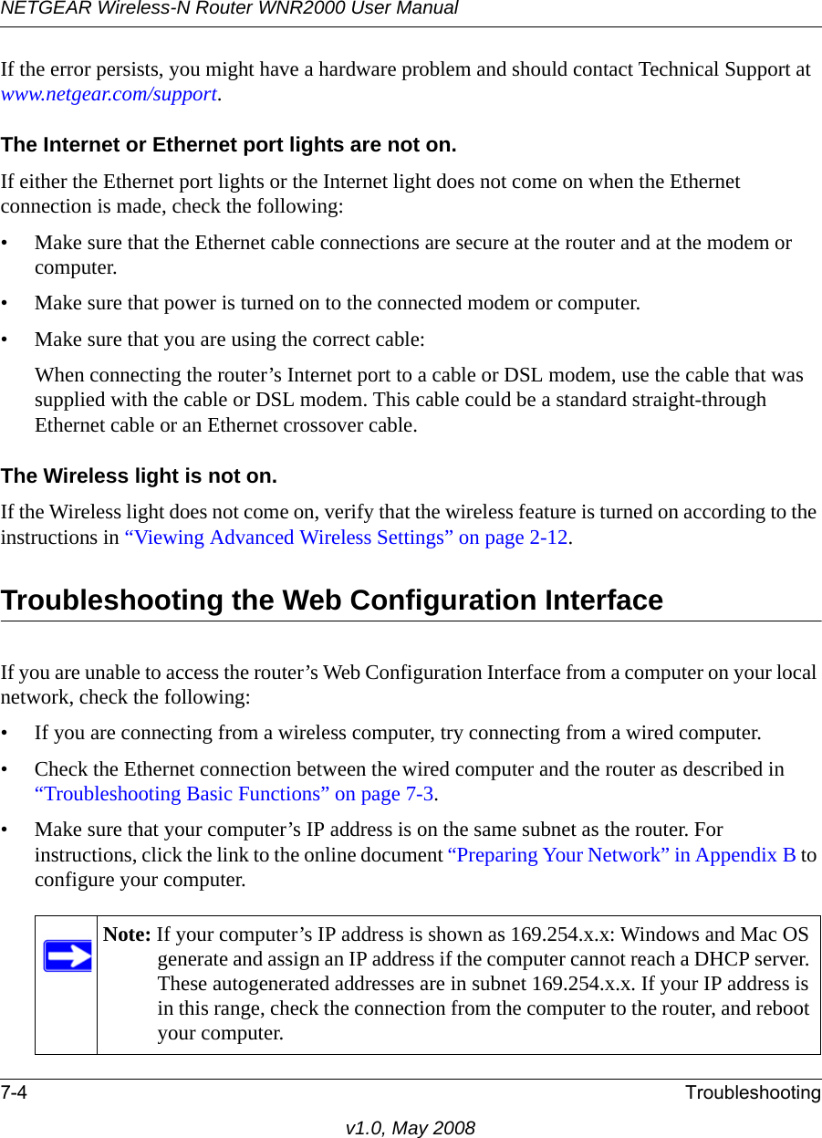 NETGEAR Wireless-N Router WNR2000 User Manual 7-4 Troubleshootingv1.0, May 2008If the error persists, you might have a hardware problem and should contact Technical Support at www.netgear.com/support.The Internet or Ethernet port lights are not on.If either the Ethernet port lights or the Internet light does not come on when the Ethernet connection is made, check the following:• Make sure that the Ethernet cable connections are secure at the router and at the modem or computer.• Make sure that power is turned on to the connected modem or computer.• Make sure that you are using the correct cable:When connecting the router’s Internet port to a cable or DSL modem, use the cable that was supplied with the cable or DSL modem. This cable could be a standard straight-through Ethernet cable or an Ethernet crossover cable.The Wireless light is not on.If the Wireless light does not come on, verify that the wireless feature is turned on according to the instructions in “Viewing Advanced Wireless Settings” on page 2-12.Troubleshooting the Web Configuration InterfaceIf you are unable to access the router’s Web Configuration Interface from a computer on your local network, check the following:• If you are connecting from a wireless computer, try connecting from a wired computer.• Check the Ethernet connection between the wired computer and the router as described in “Troubleshooting Basic Functions” on page 7-3.• Make sure that your computer’s IP address is on the same subnet as the router. For instructions, click the link to the online document “Preparing Your Network” in Appendix B to configure your computer.Note: If your computer’s IP address is shown as 169.254.x.x: Windows and Mac OS generate and assign an IP address if the computer cannot reach a DHCP server. These autogenerated addresses are in subnet 169.254.x.x. If your IP address is in this range, check the connection from the computer to the router, and reboot your computer.