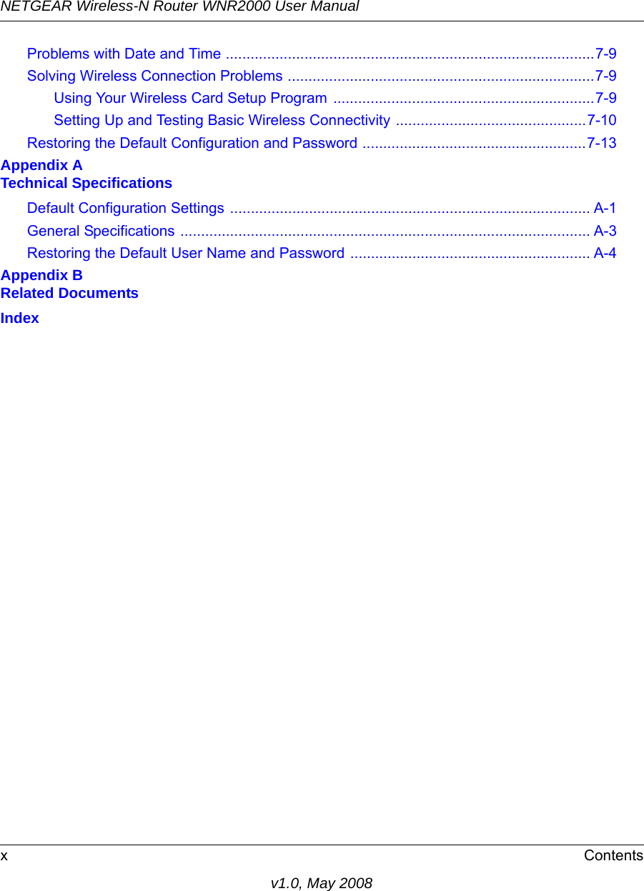 NETGEAR Wireless-N Router WNR2000 User Manual xContentsv1.0, May 2008Problems with Date and Time .........................................................................................7-9Solving Wireless Connection Problems ..........................................................................7-9Using Your Wireless Card Setup Program ...............................................................7-9Setting Up and Testing Basic Wireless Connectivity ..............................................7-10Restoring the Default Configuration and Password ......................................................7-13Appendix A Technical SpecificationsDefault Configuration Settings ....................................................................................... A-1General Specifications ................................................................................................... A-3Restoring the Default User Name and Password .......................................................... A-4Appendix B Related DocumentsIndex