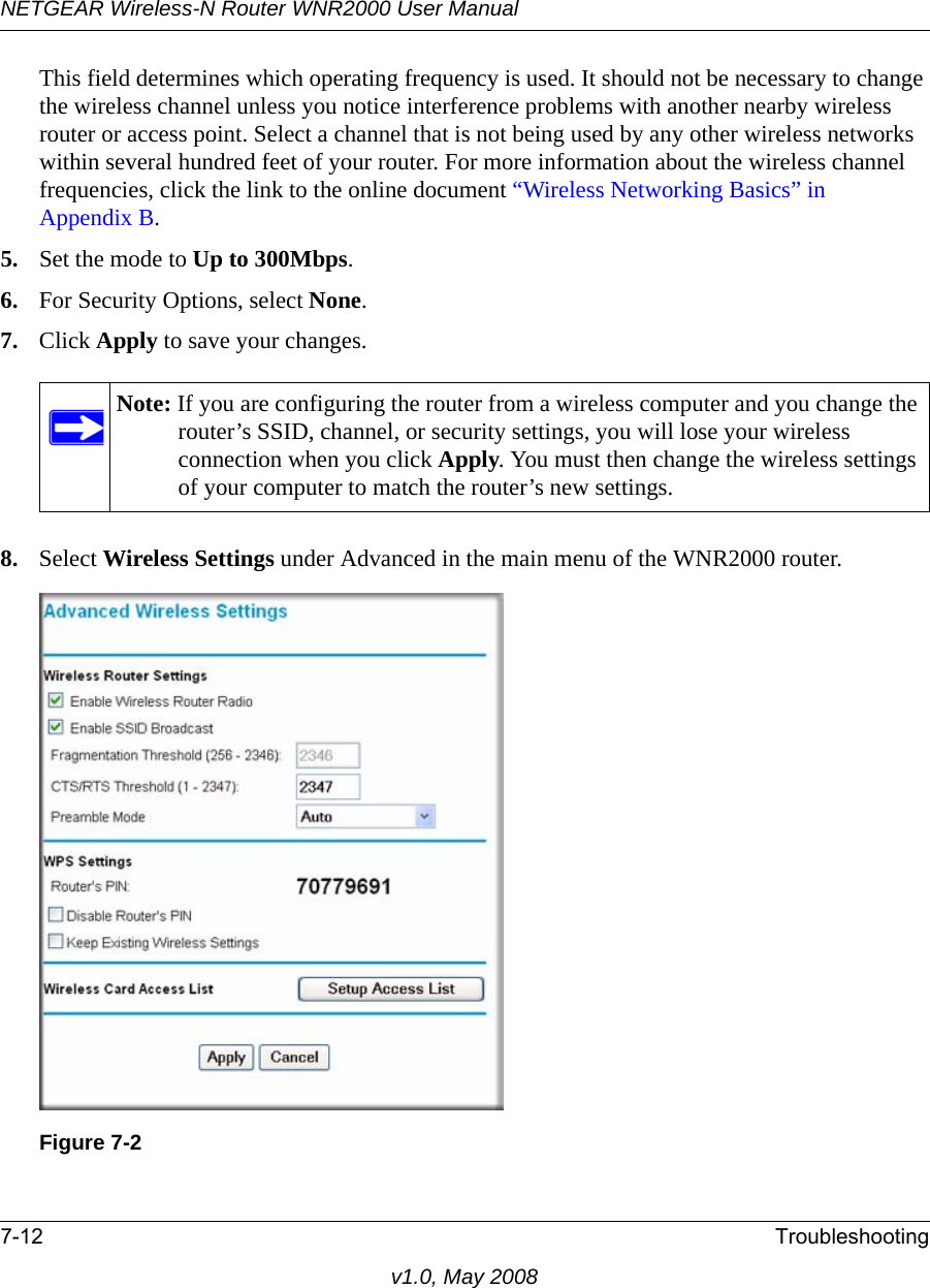NETGEAR Wireless-N Router WNR2000 User Manual 7-12 Troubleshootingv1.0, May 2008This field determines which operating frequency is used. It should not be necessary to change the wireless channel unless you notice interference problems with another nearby wireless router or access point. Select a channel that is not being used by any other wireless networks within several hundred feet of your router. For more information about the wireless channel frequencies, click the link to the online document “Wireless Networking Basics” in Appendix B. 5. Set the mode to Up to 300Mbps.6. For Security Options, select None.7. Click Apply to save your changes.8. Select Wireless Settings under Advanced in the main menu of the WNR2000 router.Note: If you are configuring the router from a wireless computer and you change the router’s SSID, channel, or security settings, you will lose your wireless connection when you click Apply. You must then change the wireless settings of your computer to match the router’s new settings.Figure 7-2
