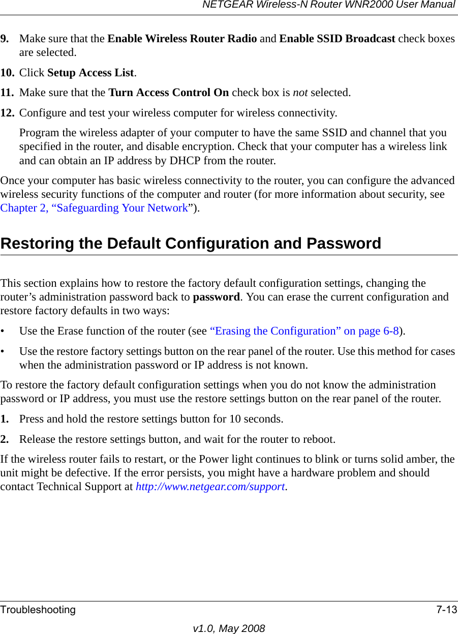 NETGEAR Wireless-N Router WNR2000 User Manual Troubleshooting 7-13v1.0, May 20089. Make sure that the Enable Wireless Router Radio and Enable SSID Broadcast check boxes are selected.10. Click Setup Access List.11. Make sure that the Turn Access Control On check box is not selected.12. Configure and test your wireless computer for wireless connectivity.Program the wireless adapter of your computer to have the same SSID and channel that you specified in the router, and disable encryption. Check that your computer has a wireless link and can obtain an IP address by DHCP from the router.Once your computer has basic wireless connectivity to the router, you can configure the advanced wireless security functions of the computer and router (for more information about security, see Chapter 2, “Safeguarding Your Network”).Restoring the Default Configuration and PasswordThis section explains how to restore the factory default configuration settings, changing the router’s administration password back to password. You can erase the current configuration and restore factory defaults in two ways:• Use the Erase function of the router (see “Erasing the Configuration” on page 6-8).• Use the restore factory settings button on the rear panel of the router. Use this method for cases when the administration password or IP address is not known.To restore the factory default configuration settings when you do not know the administration password or IP address, you must use the restore settings button on the rear panel of the router.1. Press and hold the restore settings button for 10 seconds.2. Release the restore settings button, and wait for the router to reboot.If the wireless router fails to restart, or the Power light continues to blink or turns solid amber, the unit might be defective. If the error persists, you might have a hardware problem and should contact Technical Support at http://www.netgear.com/support.