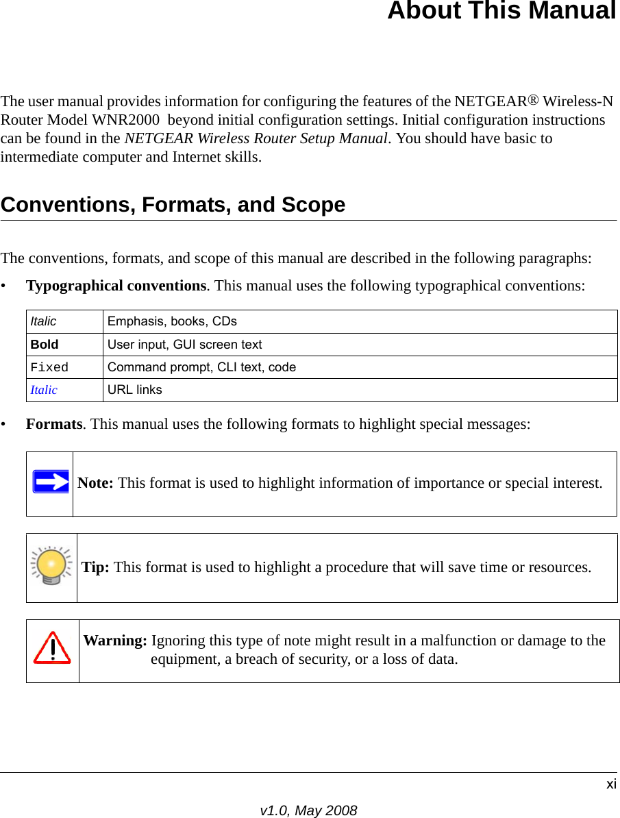 xiv1.0, May 2008About This ManualThe user manual provides information for configuring the features of the NETGEAR® Wireless-N Router Model WNR2000  beyond initial configuration settings. Initial configuration instructions can be found in the NETGEAR Wireless Router Setup Manual. You should have basic to intermediate computer and Internet skills. Conventions, Formats, and ScopeThe conventions, formats, and scope of this manual are described in the following paragraphs:•Typographical conventions. This manual uses the following typographical conventions:•Formats. This manual uses the following formats to highlight special messages:Italic Emphasis, books, CDsBold User input, GUI screen textFixed Command prompt, CLI text, code Italic URL linksNote: This format is used to highlight information of importance or special interest.Tip: This format is used to highlight a procedure that will save time or resources.Warning: Ignoring this type of note might result in a malfunction or damage to the equipment, a breach of security, or a loss of data.