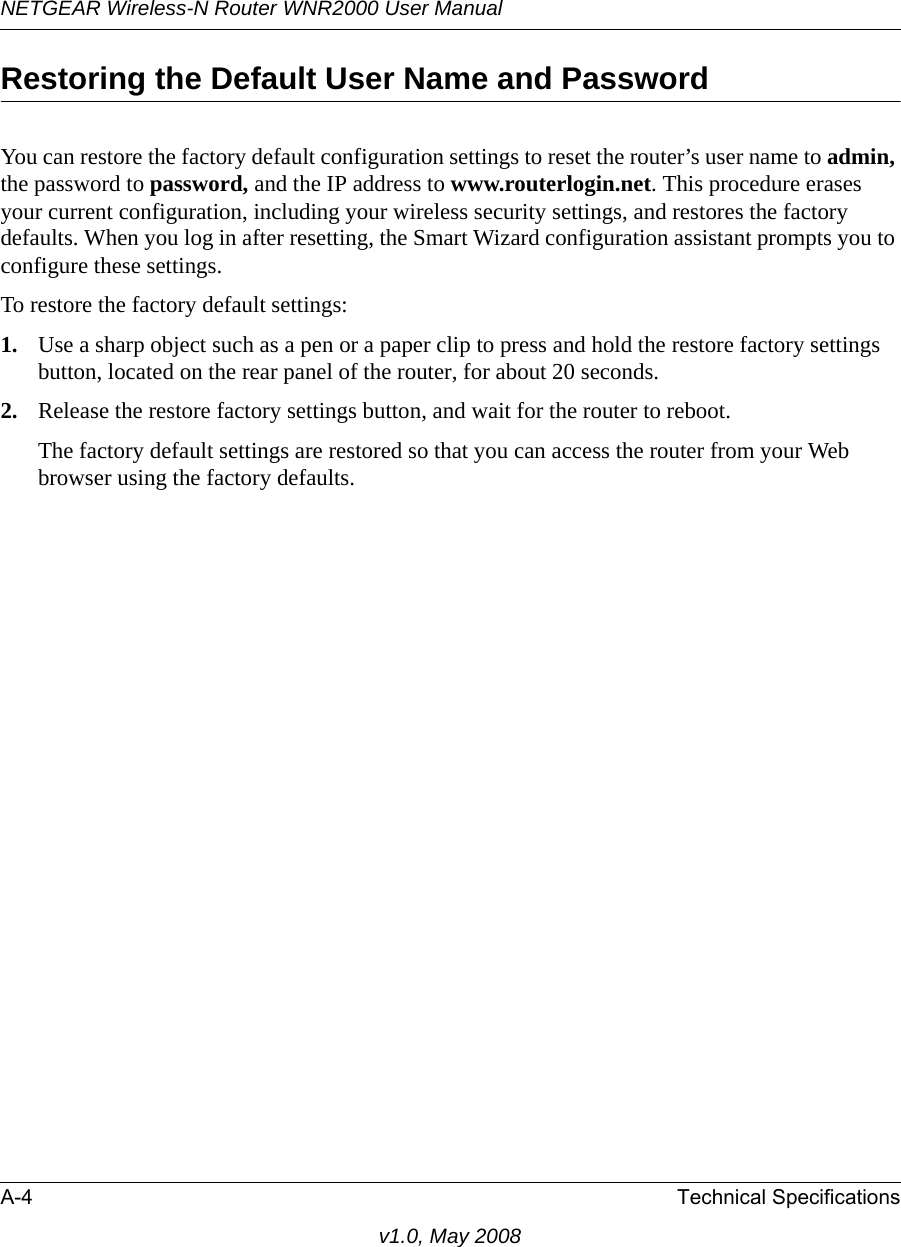 NETGEAR Wireless-N Router WNR2000 User Manual A-4 Technical Specificationsv1.0, May 2008Restoring the Default User Name and PasswordYou can restore the factory default configuration settings to reset the router’s user name to admin, the password to password, and the IP address to www.routerlogin.net. This procedure erases your current configuration, including your wireless security settings, and restores the factory defaults. When you log in after resetting, the Smart Wizard configuration assistant prompts you to configure these settings.To restore the factory default settings:1. Use a sharp object such as a pen or a paper clip to press and hold the restore factory settings button, located on the rear panel of the router, for about 20 seconds.2. Release the restore factory settings button, and wait for the router to reboot. The factory default settings are restored so that you can access the router from your Web browser using the factory defaults.