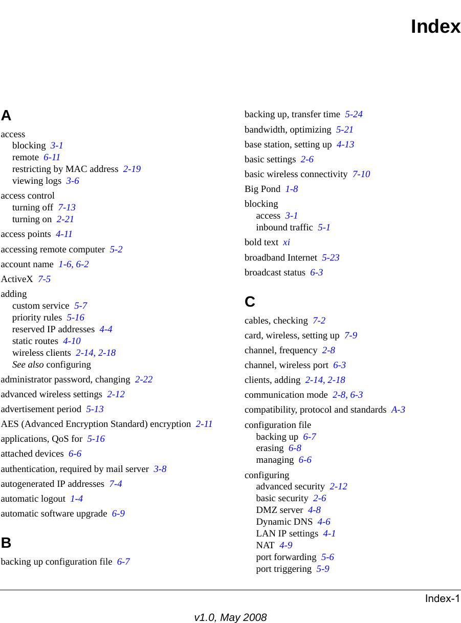 Index-1v1.0, May 2008IndexAaccessblocking  3-1remote  6-11restricting by MAC address  2-19viewing logs  3-6access controlturning off  7-13turning on  2-21access points  4-11accessing remote computer  5-2account name  1-6, 6-2ActiveX  7-5addingcustom service  5-7priority rules  5-16reserved IP addresses  4-4static routes  4-10wireless clients  2-14, 2-18See also configuringadministrator password, changing  2-22advanced wireless settings  2-12advertisement period  5-13AES (Advanced Encryption Standard) encryption  2-11applications, QoS for  5-16attached devices  6-6authentication, required by mail server  3-8autogenerated IP addresses  7-4automatic logout  1-4automatic software upgrade  6-9Bbacking up configuration file  6-7backing up, transfer time  5-24bandwidth, optimizing  5-21base station, setting up  4-13basic settings  2-6basic wireless connectivity  7-10Big Pond  1-8blockingaccess  3-1inbound traffic  5-1bold text  xibroadband Internet  5-23broadcast status  6-3Ccables, checking  7-2card, wireless, setting up  7-9channel, frequency  2-8channel, wireless port  6-3clients, adding  2-14, 2-18communication mode  2-8, 6-3compatibility, protocol and standards  A-3configuration filebacking up  6-7erasing  6-8managing  6-6configuringadvanced security  2-12basic security  2-6DMZ server  4-8Dynamic DNS  4-6LAN IP settings  4-1NAT  4-9port forwarding  5-6port triggering  5-9