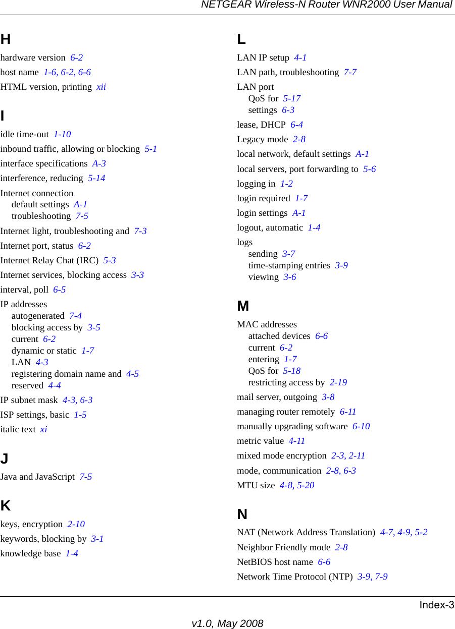 NETGEAR Wireless-N Router WNR2000 User Manual Index-3v1.0, May 2008Hhardware version  6-2host name  1-6, 6-2, 6-6HTML version, printing  xiiIidle time-out  1-10inbound traffic, allowing or blocking  5-1interface specifications  A-3interference, reducing  5-14Internet connectiondefault settings  A-1troubleshooting  7-5Internet light, troubleshooting and  7-3Internet port, status  6-2Internet Relay Chat (IRC)  5-3Internet services, blocking access  3-3interval, poll  6-5IP addressesautogenerated  7-4blocking access by  3-5current  6-2dynamic or static  1-7LAN  4-3registering domain name and  4-5reserved  4-4IP subnet mask  4-3, 6-3ISP settings, basic  1-5italic text  xiJJava and JavaScript  7-5Kkeys, encryption  2-10keywords, blocking by  3-1knowledge base  1-4LLAN IP setup  4-1LAN path, troubleshooting  7-7LAN portQoS for  5-17settings  6-3lease, DHCP  6-4Legacy mode  2-8local network, default settings  A-1local servers, port forwarding to  5-6logging in  1-2login required  1-7login settings  A-1logout, automatic  1-4logssending  3-7time-stamping entries  3-9viewing  3-6MMAC addressesattached devices  6-6current  6-2entering  1-7QoS for  5-18restricting access by  2-19mail server, outgoing  3-8managing router remotely  6-11manually upgrading software  6-10metric value  4-11mixed mode encryption  2-3, 2-11mode, communication  2-8, 6-3MTU size  4-8, 5-20NNAT (Network Address Translation)  4-7, 4-9, 5-2Neighbor Friendly mode  2-8NetBIOS host name  6-6Network Time Protocol (NTP)  3-9, 7-9