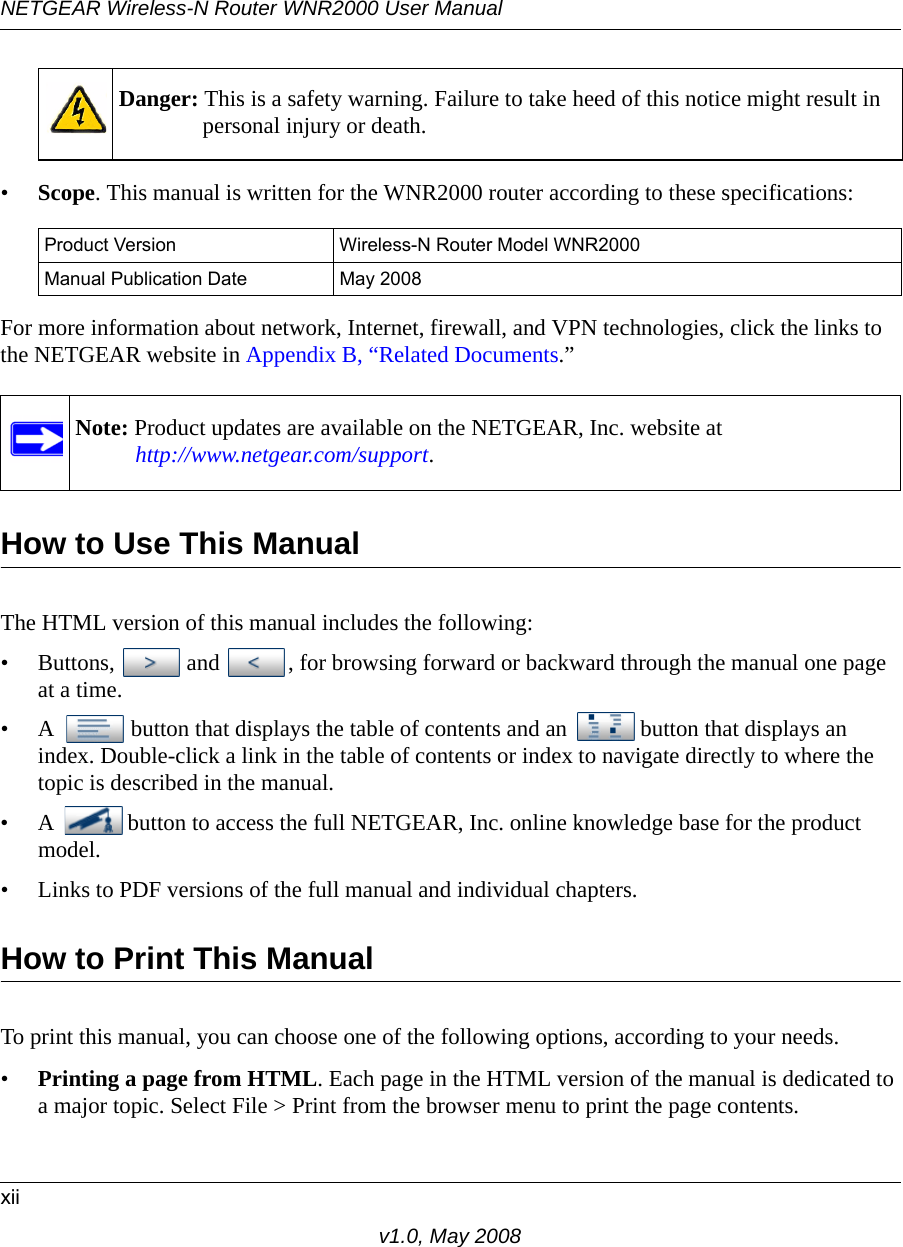 NETGEAR Wireless-N Router WNR2000 User Manual xiiv1.0, May 2008•Scope. This manual is written for the WNR2000 router according to these specifications:For more information about network, Internet, firewall, and VPN technologies, click the links to the NETGEAR website in Appendix B, “Related Documents.”How to Use This ManualThe HTML version of this manual includes the following:• Buttons,  and  , for browsing forward or backward through the manual one page at a time.• A  button that displays the table of contents and an  button that displays an index. Double-click a link in the table of contents or index to navigate directly to where the topic is described in the manual.• A  button to access the full NETGEAR, Inc. online knowledge base for the product model.• Links to PDF versions of the full manual and individual chapters.How to Print This ManualTo print this manual, you can choose one of the following options, according to your needs.•Printing a page from HTML. Each page in the HTML version of the manual is dedicated to a major topic. Select File &gt; Print from the browser menu to print the page contents. Danger: This is a safety warning. Failure to take heed of this notice might result in personal injury or death.Product Version Wireless-N Router Model WNR2000 Manual Publication Date May 2008Note: Product updates are available on the NETGEAR, Inc. website athttp://www.netgear.com/support.