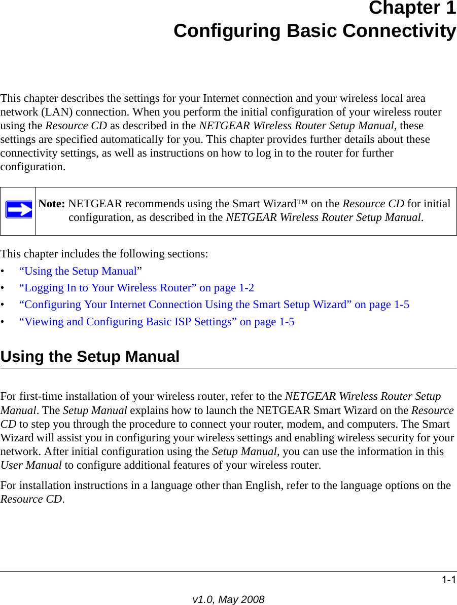 1-1v1.0, May 2008Chapter 1Configuring Basic ConnectivityThis chapter describes the settings for your Internet connection and your wireless local area network (LAN) connection. When you perform the initial configuration of your wireless router using the Resource CD as described in the NETGEAR Wireless Router Setup Manual, these settings are specified automatically for you. This chapter provides further details about these connectivity settings, as well as instructions on how to log in to the router for further configuration.This chapter includes the following sections:•“Using the Setup Manual”•“Logging In to Your Wireless Router” on page 1-2•“Configuring Your Internet Connection Using the Smart Setup Wizard” on page 1-5•“Viewing and Configuring Basic ISP Settings” on page 1-5Using the Setup ManualFor first-time installation of your wireless router, refer to the NETGEAR Wireless Router Setup Manual. The Setup Manual explains how to launch the NETGEAR Smart Wizard on the Resource CD to step you through the procedure to connect your router, modem, and computers. The Smart Wizard will assist you in configuring your wireless settings and enabling wireless security for your network. After initial configuration using the Setup Manual, you can use the information in this User Manual to configure additional features of your wireless router.For installation instructions in a language other than English, refer to the language options on the Resource CD.Note: NETGEAR recommends using the Smart Wizard™ on the Resource CD for initial configuration, as described in the NETGEAR Wireless Router Setup Manual.