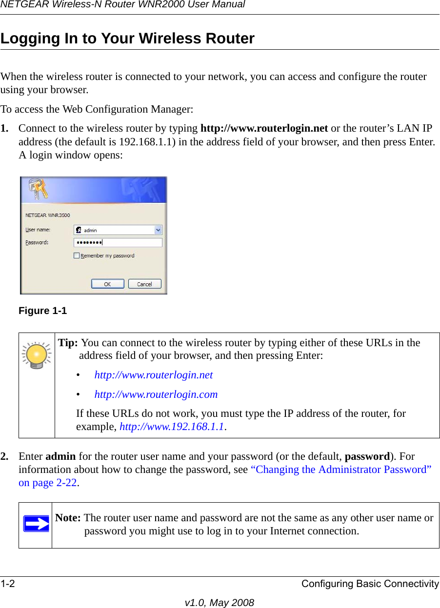 NETGEAR Wireless-N Router WNR2000 User Manual 1-2 Configuring Basic Connectivityv1.0, May 2008Logging In to Your Wireless Router When the wireless router is connected to your network, you can access and configure the router using your browser.To access the Web Configuration Manager:1. Connect to the wireless router by typing http://www.routerlogin.net or the router’s LAN IP address (the default is 192.168.1.1) in the address field of your browser, and then press Enter. A login window opens:2. Enter admin for the router user name and your password (or the default, password). For information about how to change the password, see “Changing the Administrator Password” on page 2-22.Figure 1-1Tip: You can connect to the wireless router by typing either of these URLs in the address field of your browser, and then pressing Enter:•http://www.routerlogin.net•http://www.routerlogin.comIf these URLs do not work, you must type the IP address of the router, for example, http://www.192.168.1.1.Note: The router user name and password are not the same as any other user name or password you might use to log in to your Internet connection.