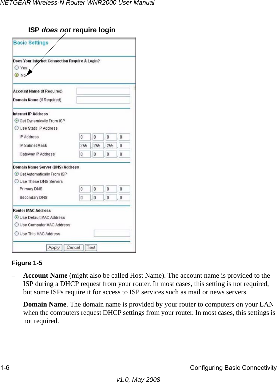 NETGEAR Wireless-N Router WNR2000 User Manual 1-6 Configuring Basic Connectivityv1.0, May 2008–Account Name (might also be called Host Name). The account name is provided to the ISP during a DHCP request from your router. In most cases, this setting is not required, but some ISPs require it for access to ISP services such as mail or news servers.–Domain Name. The domain name is provided by your router to computers on your LAN when the computers request DHCP settings from your router. In most cases, this settings is not required.Figure 1-5ISP does not require login