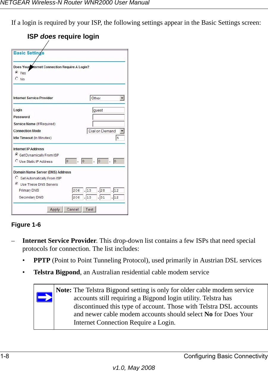 NETGEAR Wireless-N Router WNR2000 User Manual 1-8 Configuring Basic Connectivityv1.0, May 2008If a login is required by your ISP, the following settings appear in the Basic Settings screen: –Internet Service Provider. This drop-down list contains a few ISPs that need special protocols for connection. The list includes:•PPTP (Point to Point Tunneling Protocol), used primarily in Austrian DSL services•Telstra Bigpond, an Australian residential cable modem serviceFigure 1-6Note: The Telstra Bigpond setting is only for older cable modem service accounts still requiring a Bigpond login utility. Telstra has discontinued this type of account. Those with Telstra DSL accounts and newer cable modem accounts should select No for Does Your Internet Connection Require a Login.ISP does require login