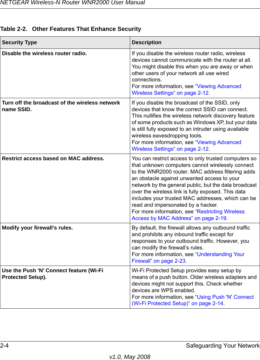 NETGEAR Wireless-N Router WNR2000 User Manual 2-4 Safeguarding Your Networkv1.0, May 2008Table 2-2.  Other Features That Enhance SecuritySecurity Type DescriptionDisable the wireless router radio. If you disable the wireless router radio, wireless devices cannot communicate with the router at all. You might disable this when you are away or when other users of your network all use wired connections.For more information, see “Viewing Advanced Wireless Settings” on page 2-12.Turn off the broadcast of the wireless network name SSID. If you disable the broadcast of the SSID, only devices that know the correct SSID can connect. This nullifies the wireless network discovery feature of some products such as Windows XP, but your data is still fully exposed to an intruder using available wireless eavesdropping tools.For more information, see “Viewing Advanced Wireless Settings” on page 2-12.Restrict access based on MAC address. You can restrict access to only trusted computers so that unknown computers cannot wirelessly connect to the WNR2000 router. MAC address filtering adds an obstacle against unwanted access to your network by the general public, but the data broadcast over the wireless link is fully exposed. This data includes your trusted MAC addresses, which can be read and impersonated by a hacker.For more information, see “Restricting Wireless Access by MAC Address” on page 2-19.Modify your firewall’s rules. By default, the firewall allows any outbound traffic and prohibits any inbound traffic except for responses to your outbound traffic. However, you can modify the firewall’s rules.For more information, see “Understanding Your Firewall” on page 2-23.Use the Push &apos;N&apos; Connect feature (Wi-Fi Protected Setup). Wi-Fi Protected Setup provides easy setup by means of a push button. Older wireless adapters and devices might not support this. Check whether devices are WPS enabled.For more information, see “Using Push &apos;N&apos; Connect (Wi-Fi Protected Setup)” on page 2-14.