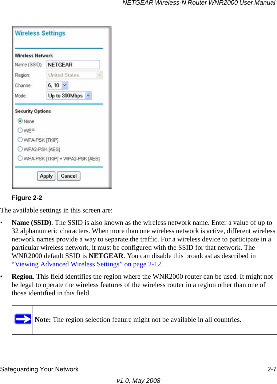 NETGEAR Wireless-N Router WNR2000 User Manual Safeguarding Your Network 2-7v1.0, May 2008The available settings in this screen are:•Name (SSID). The SSID is also known as the wireless network name. Enter a value of up to 32 alphanumeric characters. When more than one wireless network is active, different wireless network names provide a way to separate the traffic. For a wireless device to participate in a particular wireless network, it must be configured with the SSID for that network. The WNR2000 default SSID is NETGEAR. You can disable this broadcast as described in “Viewing Advanced Wireless Settings” on page 2-12. •Region. This field identifies the region where the WNR2000 router can be used. It might not be legal to operate the wireless features of the wireless router in a region other than one of those identified in this field.Figure 2-2Note: The region selection feature might not be available in all countries.