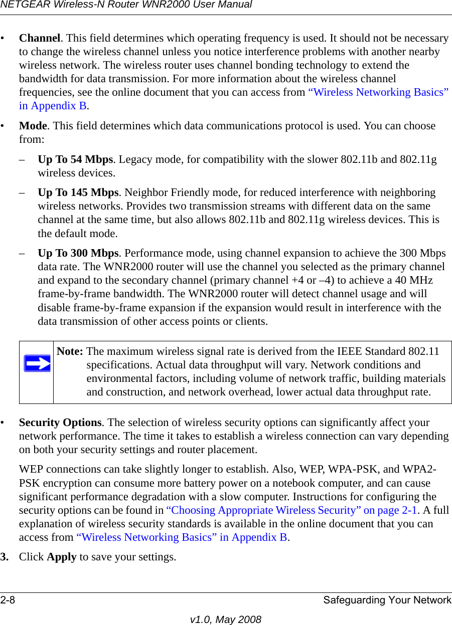 NETGEAR Wireless-N Router WNR2000 User Manual 2-8 Safeguarding Your Networkv1.0, May 2008•Channel. This field determines which operating frequency is used. It should not be necessary to change the wireless channel unless you notice interference problems with another nearby wireless network. The wireless router uses channel bonding technology to extend the bandwidth for data transmission. For more information about the wireless channel frequencies, see the online document that you can access from “Wireless Networking Basics” in Appendix B.•Mode. This field determines which data communications protocol is used. You can choose from:–Up To 54 Mbps. Legacy mode, for compatibility with the slower 802.11b and 802.11g wireless devices.–Up To 145 Mbps. Neighbor Friendly mode, for reduced interference with neighboring wireless networks. Provides two transmission streams with different data on the same channel at the same time, but also allows 802.11b and 802.11g wireless devices. This is the default mode.–Up To 300 Mbps. Performance mode, using channel expansion to achieve the 300 Mbps data rate. The WNR2000 router will use the channel you selected as the primary channel and expand to the secondary channel (primary channel +4 or –4) to achieve a 40 MHz frame-by-frame bandwidth. The WNR2000 router will detect channel usage and will disable frame-by-frame expansion if the expansion would result in interference with the data transmission of other access points or clients.•Security Options. The selection of wireless security options can significantly affect your network performance. The time it takes to establish a wireless connection can vary depending on both your security settings and router placement. WEP connections can take slightly longer to establish. Also, WEP, WPA-PSK, and WPA2-PSK encryption can consume more battery power on a notebook computer, and can cause significant performance degradation with a slow computer. Instructions for configuring the security options can be found in “Choosing Appropriate Wireless Security” on page 2-1. A full explanation of wireless security standards is available in the online document that you can access from “Wireless Networking Basics” in Appendix B.3. Click Apply to save your settings.Note: The maximum wireless signal rate is derived from the IEEE Standard 802.11 specifications. Actual data throughput will vary. Network conditions and environmental factors, including volume of network traffic, building materials and construction, and network overhead, lower actual data throughput rate.