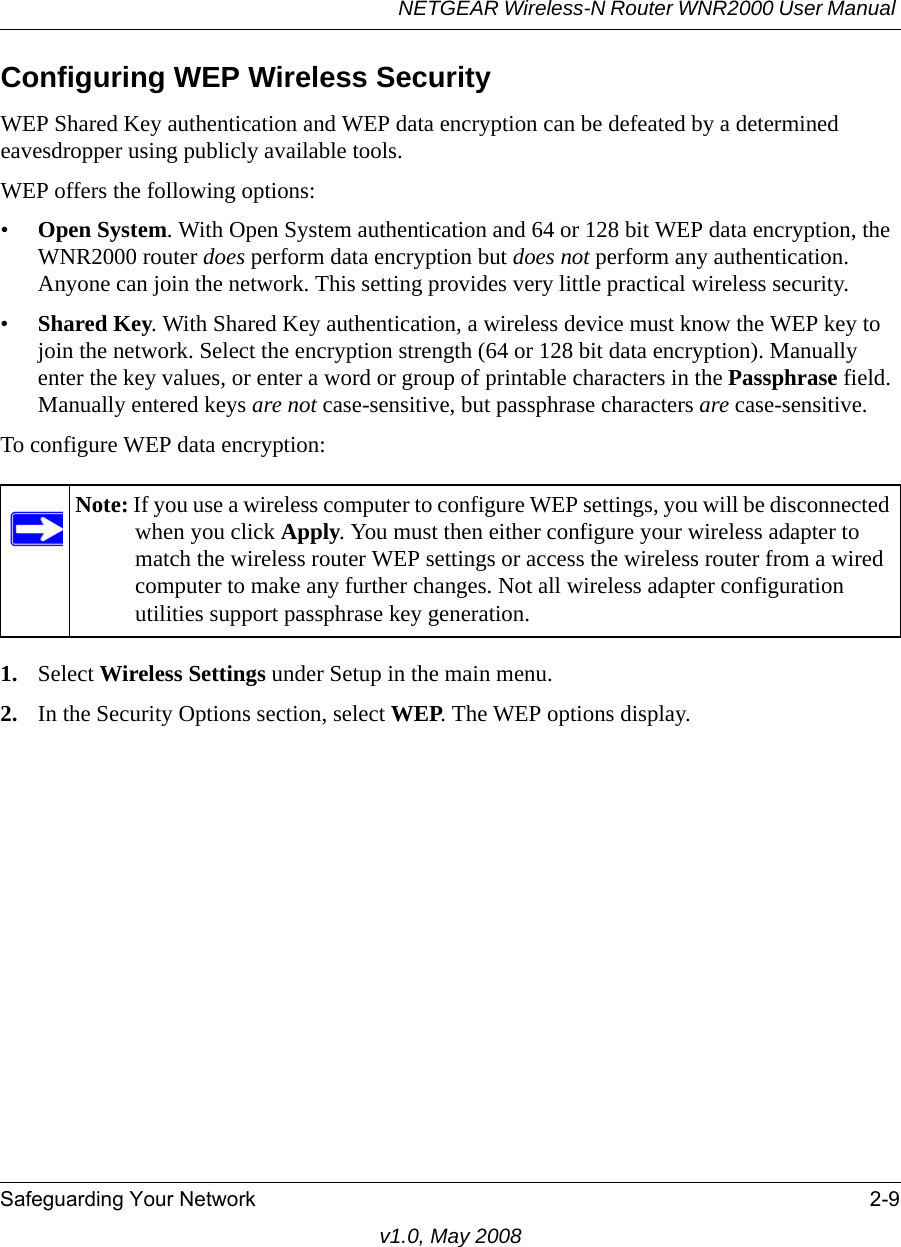 NETGEAR Wireless-N Router WNR2000 User Manual Safeguarding Your Network 2-9v1.0, May 2008Configuring WEP Wireless SecurityWEP Shared Key authentication and WEP data encryption can be defeated by a determined eavesdropper using publicly available tools.WEP offers the following options:•Open System. With Open System authentication and 64 or 128 bit WEP data encryption, the WNR2000 router does perform data encryption but does not perform any authentication. Anyone can join the network. This setting provides very little practical wireless security.•Shared Key. With Shared Key authentication, a wireless device must know the WEP key to join the network. Select the encryption strength (64 or 128 bit data encryption). Manually enter the key values, or enter a word or group of printable characters in the Passphrase field. Manually entered keys are not case-sensitive, but passphrase characters are case-sensitive.To configure WEP data encryption:1. Select Wireless Settings under Setup in the main menu.2. In the Security Options section, select WEP. The WEP options display.Note: If you use a wireless computer to configure WEP settings, you will be disconnected when you click Apply. You must then either configure your wireless adapter to match the wireless router WEP settings or access the wireless router from a wired computer to make any further changes. Not all wireless adapter configuration utilities support passphrase key generation.