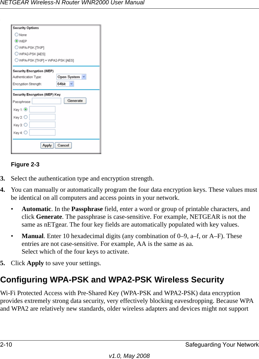 NETGEAR Wireless-N Router WNR2000 User Manual 2-10 Safeguarding Your Networkv1.0, May 2008.3. Select the authentication type and encryption strength.4. You can manually or automatically program the four data encryption keys. These values must be identical on all computers and access points in your network.•Automatic. In the Passphrase field, enter a word or group of printable characters, and click Generate. The passphrase is case-sensitive. For example, NETGEAR is not the same as nETgear. The four key fields are automatically populated with key values.•Manual. Enter 10 hexadecimal digits (any combination of 0–9, a–f, or A–F). These entries are not case-sensitive. For example, AA is the same as aa.Select which of the four keys to activate.5. Click Apply to save your settings.Configuring WPA-PSK and WPA2-PSK Wireless SecurityWi-Fi Protected Access with Pre-Shared Key (WPA-PSK and WPA2-PSK) data encryption provides extremely strong data security, very effectively blocking eavesdropping. Because WPA and WPA2 are relatively new standards, older wireless adapters and devices might not support Figure 2-3