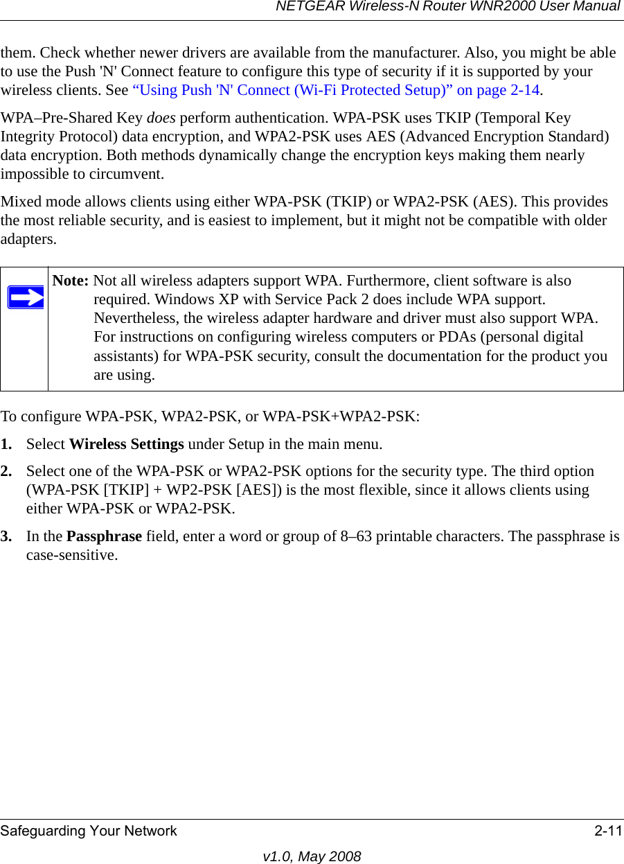 NETGEAR Wireless-N Router WNR2000 User Manual Safeguarding Your Network 2-11v1.0, May 2008them. Check whether newer drivers are available from the manufacturer. Also, you might be able to use the Push &apos;N&apos; Connect feature to configure this type of security if it is supported by your wireless clients. See “Using Push &apos;N&apos; Connect (Wi-Fi Protected Setup)” on page 2-14.WPA–Pre-Shared Key does perform authentication. WPA-PSK uses TKIP (Temporal Key Integrity Protocol) data encryption, and WPA2-PSK uses AES (Advanced Encryption Standard) data encryption. Both methods dynamically change the encryption keys making them nearly impossible to circumvent.Mixed mode allows clients using either WPA-PSK (TKIP) or WPA2-PSK (AES). This provides the most reliable security, and is easiest to implement, but it might not be compatible with older adapters.To configure WPA-PSK, WPA2-PSK, or WPA-PSK+WPA2-PSK:1. Select Wireless Settings under Setup in the main menu.2. Select one of the WPA-PSK or WPA2-PSK options for the security type. The third option (WPA-PSK [TKIP] + WP2-PSK [AES]) is the most flexible, since it allows clients using either WPA-PSK or WPA2-PSK. 3. In the Passphrase field, enter a word or group of 8–63 printable characters. The passphrase is case-sensitive.Note: Not all wireless adapters support WPA. Furthermore, client software is also required. Windows XP with Service Pack 2 does include WPA support. Nevertheless, the wireless adapter hardware and driver must also support WPA. For instructions on configuring wireless computers or PDAs (personal digital assistants) for WPA-PSK security, consult the documentation for the product you are using.