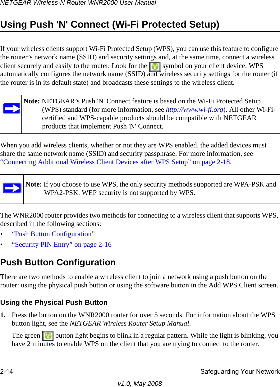 NETGEAR Wireless-N Router WNR2000 User Manual 2-14 Safeguarding Your Networkv1.0, May 2008Using Push &apos;N&apos; Connect (Wi-Fi Protected Setup)If your wireless clients support Wi-Fi Protected Setup (WPS), you can use this feature to configure the router’s network name (SSID) and security settings and, at the same time, connect a wireless client securely and easily to the router. Look for the   symbol on your client device. WPS automatically configures the network name (SSID) and wireless security settings for the router (if the router is in its default state) and broadcasts these settings to the wireless client. When you add wireless clients, whether or not they are WPS enabled, the added devices must share the same network name (SSID) and security passphrase. For more information, see “Connecting Additional Wireless Client Devices after WPS Setup” on page 2-18.The WNR2000 router provides two methods for connecting to a wireless client that supports WPS, described in the following sections: •“Push Button Configuration”•“Security PIN Entry” on page 2-16Push Button ConfigurationThere are two methods to enable a wireless client to join a network using a push button on the router: using the physical push button or using the software button in the Add WPS Client screen.Using the Physical Push Button1. Press the button on the WNR2000 router for over 5 seconds. For information about the WPS button light, see the NETGEAR Wireless Router Setup Manual.The green   button light begins to blink in a regular pattern. While the light is blinking, you have 2 minutes to enable WPS on the client that you are trying to connect to the router.Note: NETGEAR’s Push &apos;N&apos; Connect feature is based on the Wi-Fi Protected Setup (WPS) standard (for more information, see http://www.wi-fi.org). All other Wi-Fi-certified and WPS-capable products should be compatible with NETGEAR products that implement Push &apos;N&apos; Connect.Note: If you choose to use WPS, the only security methods supported are WPA-PSK and WPA2-PSK. WEP security is not supported by WPS.