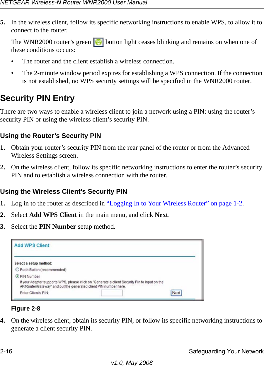 NETGEAR Wireless-N Router WNR2000 User Manual 2-16 Safeguarding Your Networkv1.0, May 20085. In the wireless client, follow its specific networking instructions to enable WPS, to allow it to connect to the router.The WNR2000 router’s green   button light ceases blinking and remains on when one of these conditions occurs:• The router and the client establish a wireless connection.• The 2-minute window period expires for establishing a WPS connection. If the connection is not established, no WPS security settings will be specified in the WNR2000 router.Security PIN EntryThere are two ways to enable a wireless client to join a network using a PIN: using the router’s security PIN or using the wireless client’s security PIN.Using the Router’s Security PIN1. Obtain your router’s security PIN from the rear panel of the router or from the Advanced Wireless Settings screen.2. On the wireless client, follow its specific networking instructions to enter the router’s security PIN and to establish a wireless connection with the router.Using the Wireless Client’s Security PIN1. Log in to the router as described in “Logging In to Your Wireless Router” on page 1-2.2. Select Add WPS Client in the main menu, and click Next.3. Select the PIN Number setup method.4. On the wireless client, obtain its security PIN, or follow its specific networking instructions to generate a client security PIN.Figure 2-8