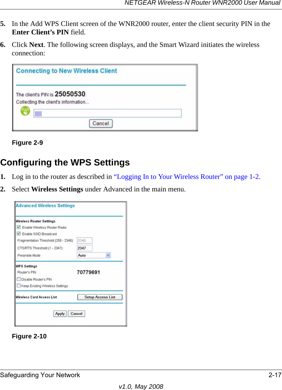 NETGEAR Wireless-N Router WNR2000 User Manual Safeguarding Your Network 2-17v1.0, May 20085. In the Add WPS Client screen of the WNR2000 router, enter the client security PIN in the Enter Client’s PIN field. 6. Click Next. The following screen displays, and the Smart Wizard initiates the wireless connection:Configuring the WPS Settings1. Log in to the router as described in “Logging In to Your Wireless Router” on page 1-2.2. Select Wireless Settings under Advanced in the main menu.Figure 2-9Figure 2-10