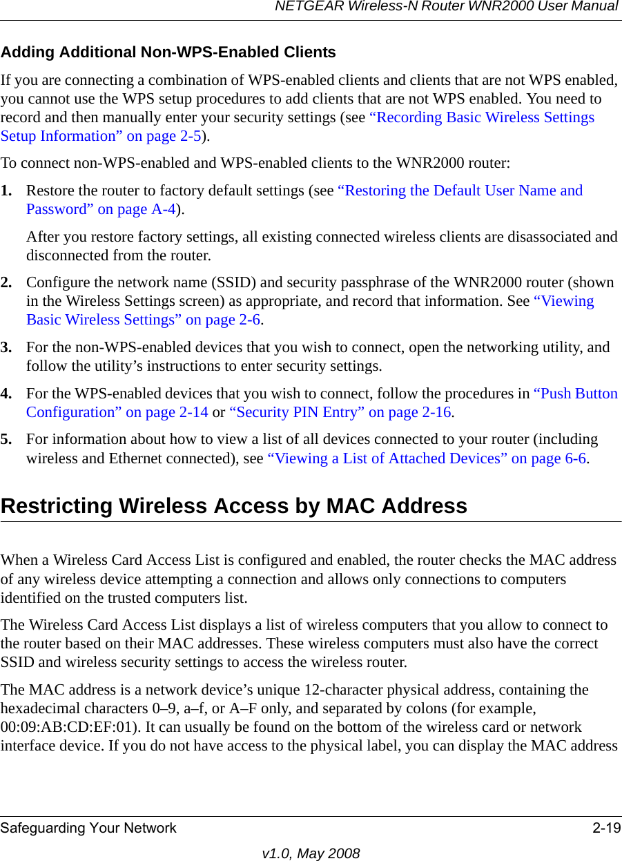 NETGEAR Wireless-N Router WNR2000 User Manual Safeguarding Your Network 2-19v1.0, May 2008Adding Additional Non-WPS-Enabled ClientsIf you are connecting a combination of WPS-enabled clients and clients that are not WPS enabled, you cannot use the WPS setup procedures to add clients that are not WPS enabled. You need to record and then manually enter your security settings (see “Recording Basic Wireless Settings Setup Information” on page 2-5).To connect non-WPS-enabled and WPS-enabled clients to the WNR2000 router:1. Restore the router to factory default settings (see “Restoring the Default User Name and Password” on page A-4). After you restore factory settings, all existing connected wireless clients are disassociated and disconnected from the router.2. Configure the network name (SSID) and security passphrase of the WNR2000 router (shown in the Wireless Settings screen) as appropriate, and record that information. See “Viewing Basic Wireless Settings” on page 2-6.3. For the non-WPS-enabled devices that you wish to connect, open the networking utility, and follow the utility’s instructions to enter security settings.4. For the WPS-enabled devices that you wish to connect, follow the procedures in “Push Button Configuration” on page 2-14 or “Security PIN Entry” on page 2-16.5. For information about how to view a list of all devices connected to your router (including wireless and Ethernet connected), see “Viewing a List of Attached Devices” on page 6-6.Restricting Wireless Access by MAC AddressWhen a Wireless Card Access List is configured and enabled, the router checks the MAC address of any wireless device attempting a connection and allows only connections to computers identified on the trusted computers list. The Wireless Card Access List displays a list of wireless computers that you allow to connect to the router based on their MAC addresses. These wireless computers must also have the correct SSID and wireless security settings to access the wireless router.The MAC address is a network device’s unique 12-character physical address, containing the hexadecimal characters 0–9, a–f, or A–F only, and separated by colons (for example, 00:09:AB:CD:EF:01). It can usually be found on the bottom of the wireless card or network interface device. If you do not have access to the physical label, you can display the MAC address 