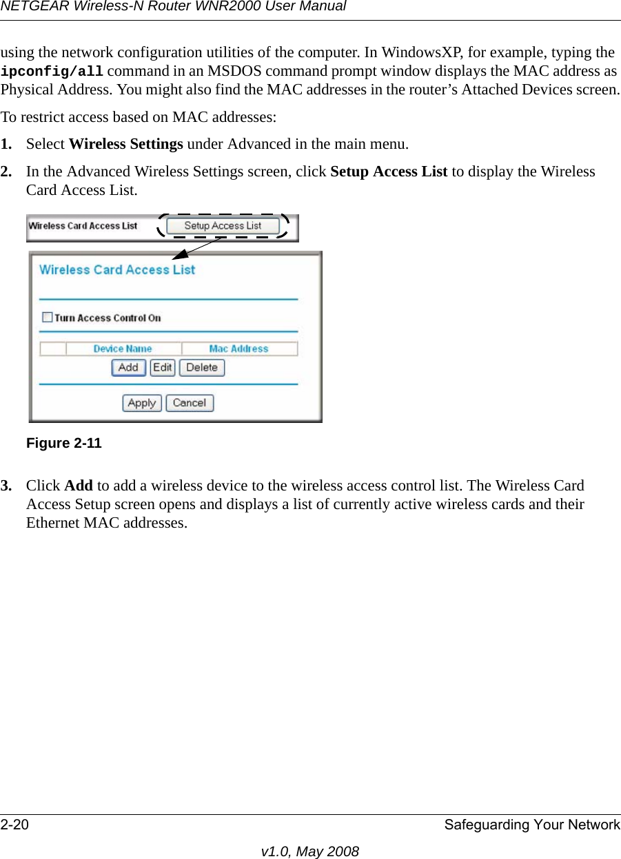 NETGEAR Wireless-N Router WNR2000 User Manual 2-20 Safeguarding Your Networkv1.0, May 2008using the network configuration utilities of the computer. In WindowsXP, for example, typing the ipconfig/all command in an MSDOS command prompt window displays the MAC address as Physical Address. You might also find the MAC addresses in the router’s Attached Devices screen.To restrict access based on MAC addresses:1. Select Wireless Settings under Advanced in the main menu.2. In the Advanced Wireless Settings screen, click Setup Access List to display the Wireless Card Access List.3. Click Add to add a wireless device to the wireless access control list. The Wireless Card Access Setup screen opens and displays a list of currently active wireless cards and their Ethernet MAC addresses.Figure 2-11