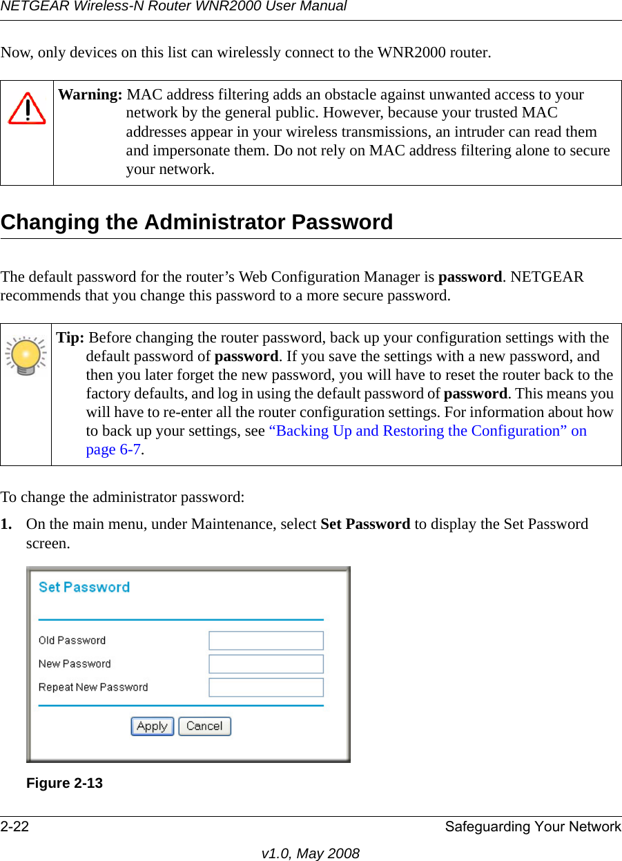 NETGEAR Wireless-N Router WNR2000 User Manual 2-22 Safeguarding Your Networkv1.0, May 2008Now, only devices on this list can wirelessly connect to the WNR2000 router.Changing the Administrator PasswordThe default password for the router’s Web Configuration Manager is password. NETGEAR recommends that you change this password to a more secure password. To change the administrator password:1. On the main menu, under Maintenance, select Set Password to display the Set Password screen.Warning: MAC address filtering adds an obstacle against unwanted access to your network by the general public. However, because your trusted MAC addresses appear in your wireless transmissions, an intruder can read them and impersonate them. Do not rely on MAC address filtering alone to secure your network.Tip: Before changing the router password, back up your configuration settings with the default password of password. If you save the settings with a new password, and then you later forget the new password, you will have to reset the router back to the factory defaults, and log in using the default password of password. This means you will have to re-enter all the router configuration settings. For information about how to back up your settings, see “Backing Up and Restoring the Configuration” on page 6-7.Figure 2-13