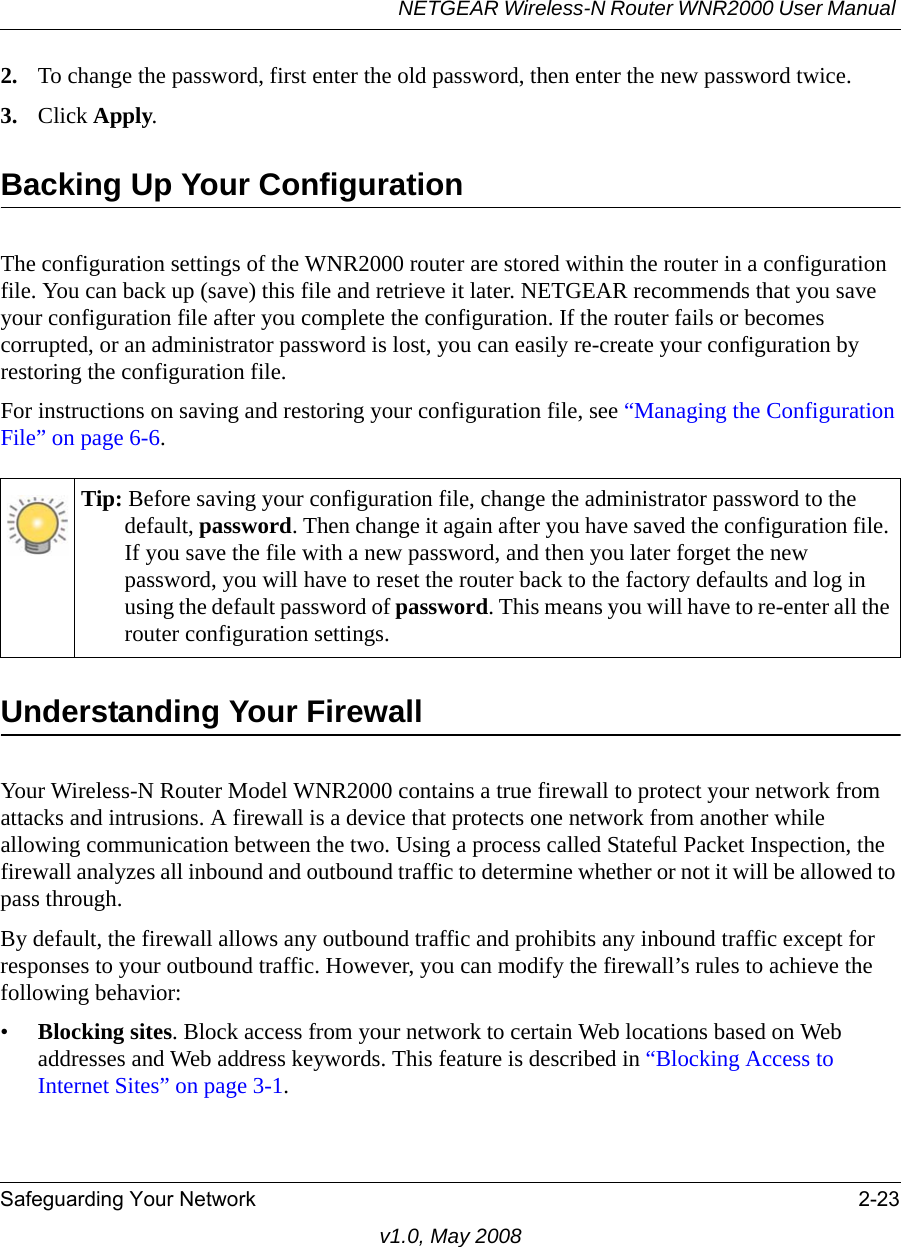 NETGEAR Wireless-N Router WNR2000 User Manual Safeguarding Your Network 2-23v1.0, May 20082. To change the password, first enter the old password, then enter the new password twice. 3. Click Apply.Backing Up Your ConfigurationThe configuration settings of the WNR2000 router are stored within the router in a configuration file. You can back up (save) this file and retrieve it later. NETGEAR recommends that you save your configuration file after you complete the configuration. If the router fails or becomes corrupted, or an administrator password is lost, you can easily re-create your configuration by restoring the configuration file.For instructions on saving and restoring your configuration file, see “Managing the Configuration File” on page 6-6.Understanding Your FirewallYour Wireless-N Router Model WNR2000 contains a true firewall to protect your network from attacks and intrusions. A firewall is a device that protects one network from another while allowing communication between the two. Using a process called Stateful Packet Inspection, the firewall analyzes all inbound and outbound traffic to determine whether or not it will be allowed to pass through.By default, the firewall allows any outbound traffic and prohibits any inbound traffic except for responses to your outbound traffic. However, you can modify the firewall’s rules to achieve the following behavior:•Blocking sites. Block access from your network to certain Web locations based on Web addresses and Web address keywords. This feature is described in “Blocking Access to Internet Sites” on page 3-1.Tip: Before saving your configuration file, change the administrator password to the default, password. Then change it again after you have saved the configuration file. If you save the file with a new password, and then you later forget the new password, you will have to reset the router back to the factory defaults and log in using the default password of password. This means you will have to re-enter all the router configuration settings.