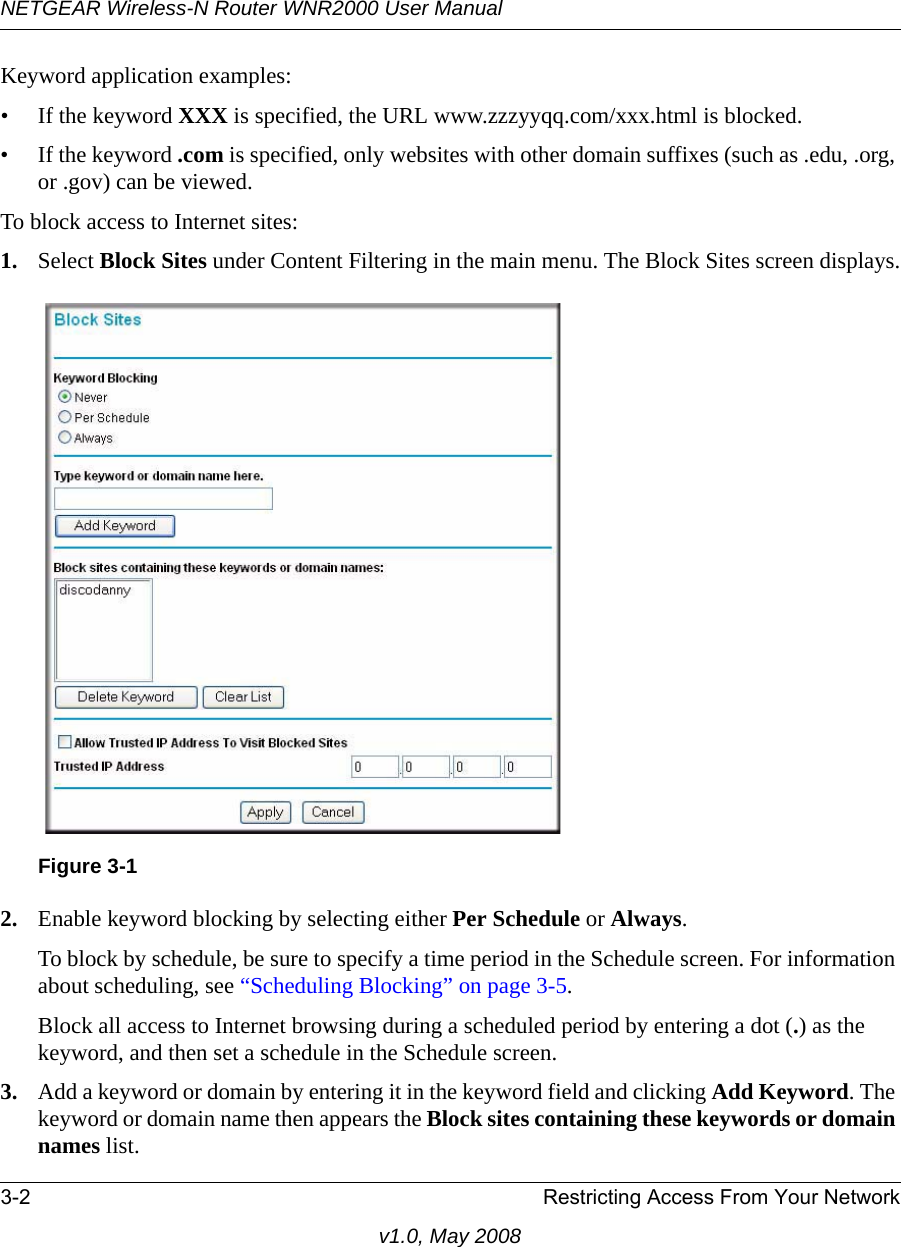 NETGEAR Wireless-N Router WNR2000 User Manual 3-2 Restricting Access From Your Networkv1.0, May 2008Keyword application examples:• If the keyword XXX is specified, the URL www.zzzyyqq.com/xxx.html is blocked.• If the keyword .com is specified, only websites with other domain suffixes (such as .edu, .org, or .gov) can be viewed.To block access to Internet sites:1. Select Block Sites under Content Filtering in the main menu. The Block Sites screen displays.2. Enable keyword blocking by selecting either Per Schedule or Always. To block by schedule, be sure to specify a time period in the Schedule screen. For information about scheduling, see “Scheduling Blocking” on page 3-5.Block all access to Internet browsing during a scheduled period by entering a dot (.) as the keyword, and then set a schedule in the Schedule screen.3. Add a keyword or domain by entering it in the keyword field and clicking Add Keyword. The keyword or domain name then appears the Block sites containing these keywords or domain names list. Figure 3-1