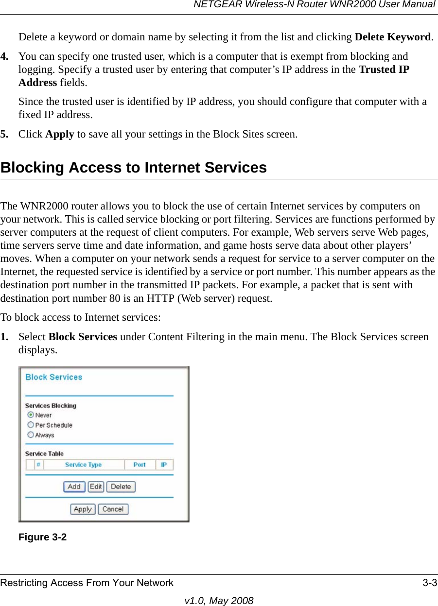 NETGEAR Wireless-N Router WNR2000 User Manual Restricting Access From Your Network 3-3v1.0, May 2008Delete a keyword or domain name by selecting it from the list and clicking Delete Keyword.4. You can specify one trusted user, which is a computer that is exempt from blocking and logging. Specify a trusted user by entering that computer’s IP address in the Trusted IP Address fields.Since the trusted user is identified by IP address, you should configure that computer with a fixed IP address.5. Click Apply to save all your settings in the Block Sites screen.Blocking Access to Internet ServicesThe WNR2000 router allows you to block the use of certain Internet services by computers on your network. This is called service blocking or port filtering. Services are functions performed by server computers at the request of client computers. For example, Web servers serve Web pages, time servers serve time and date information, and game hosts serve data about other players’ moves. When a computer on your network sends a request for service to a server computer on the Internet, the requested service is identified by a service or port number. This number appears as the destination port number in the transmitted IP packets. For example, a packet that is sent with destination port number 80 is an HTTP (Web server) request.To block access to Internet services:1. Select Block Services under Content Filtering in the main menu. The Block Services screen displays.Figure 3-2