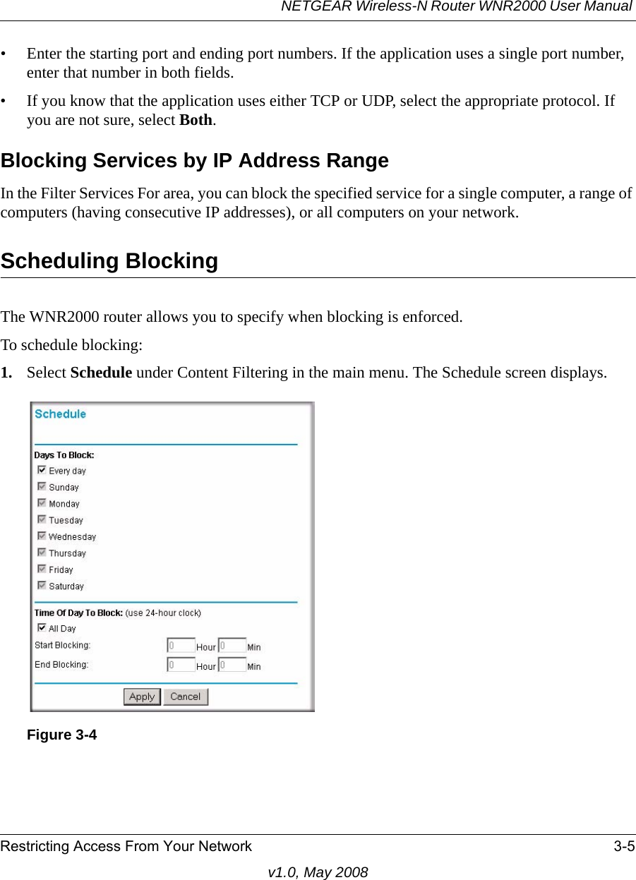 NETGEAR Wireless-N Router WNR2000 User Manual Restricting Access From Your Network 3-5v1.0, May 2008• Enter the starting port and ending port numbers. If the application uses a single port number, enter that number in both fields.• If you know that the application uses either TCP or UDP, select the appropriate protocol. If you are not sure, select Both.Blocking Services by IP Address RangeIn the Filter Services For area, you can block the specified service for a single computer, a range of computers (having consecutive IP addresses), or all computers on your network.Scheduling BlockingThe WNR2000 router allows you to specify when blocking is enforced. To schedule blocking:1. Select Schedule under Content Filtering in the main menu. The Schedule screen displays.Figure 3-4