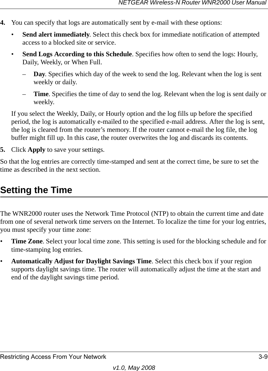 NETGEAR Wireless-N Router WNR2000 User Manual Restricting Access From Your Network 3-9v1.0, May 20084. You can specify that logs are automatically sent by e-mail with these options:•Send alert immediately. Select this check box for immediate notification of attempted access to a blocked site or service.•Send Logs According to this Schedule. Specifies how often to send the logs: Hourly, Daily, Weekly, or When Full. –Day. Specifies which day of the week to send the log. Relevant when the log is sent weekly or daily.–Time. Specifies the time of day to send the log. Relevant when the log is sent daily or weekly.If you select the Weekly, Daily, or Hourly option and the log fills up before the specified period, the log is automatically e-mailed to the specified e-mail address. After the log is sent, the log is cleared from the router’s memory. If the router cannot e-mail the log file, the log buffer might fill up. In this case, the router overwrites the log and discards its contents.5. Click Apply to save your settings.So that the log entries are correctly time-stamped and sent at the correct time, be sure to set the time as described in the next section.Setting the TimeThe WNR2000 router uses the Network Time Protocol (NTP) to obtain the current time and date from one of several network time servers on the Internet. To localize the time for your log entries, you must specify your time zone:•Time Zone. Select your local time zone. This setting is used for the blocking schedule and for time-stamping log entries.•Automatically Adjust for Daylight Savings Time. Select this check box if your region supports daylight savings time. The router will automatically adjust the time at the start and end of the daylight savings time period.