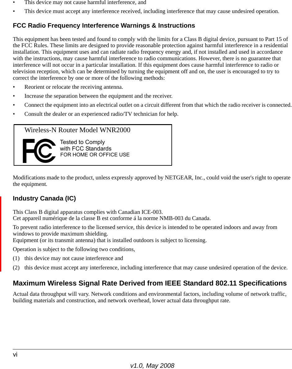 v1.0, May 2008vi• This device may not cause harmful interference, and• This device must accept any interference received, including interference that may cause undesired operation.FCC Radio Frequency Interference Warnings &amp; InstructionsThis equipment has been tested and found to comply with the limits for a Class B digital device, pursuant to Part 15 of the FCC Rules. These limits are designed to provide reasonable protection against harmful interference in a residential installation. This equipment uses and can radiate radio frequency energy and, if not installed and used in accordance with the instructions, may cause harmful interference to radio communications. However, there is no guarantee that interference will not occur in a particular installation. If this equipment does cause harmful interference to radio or television reception, which can be determined by turning the equipment off and on, the user is encouraged to try to correct the interference by one or more of the following methods:• Reorient or relocate the receiving antenna.• Increase the separation between the equipment and the receiver.• Connect the equipment into an electrical outlet on a circuit different from that which the radio receiver is connected.• Consult the dealer or an experienced radio/TV technician for help.Modifications made to the product, unless expressly approved by NETGEAR, Inc., could void the user&apos;s right to operate the equipment.Industry Canada (IC)This Class B digital apparatus complies with Canadian ICE-003.Cet appareil numérique de la classe B est conforme á la norme NMB-003 du Canada.To prevent radio interference to the licensed service, this device is intended to be operated indoors and away from windows to provide maximum shielding. Equipment (or its transmit antenna) that is installed outdoors is subject to licensing.Operation is subject to the following two conditions, (1) this device may not cause interference and(2) this device must accept any interference, including interference that may cause undesired operation of the device.Maximum Wireless Signal Rate Derived from IEEE Standard 802.11 SpecificationsActual data throughput will vary. Network conditions and environmental factors, including volume of network traffic, building materials and construction, and network overhead, lower actual data throughput rate.FOR HOME OR OFFICE USETested to Complywith FCC Standards  Wireless-N Router Model WNR2000  
