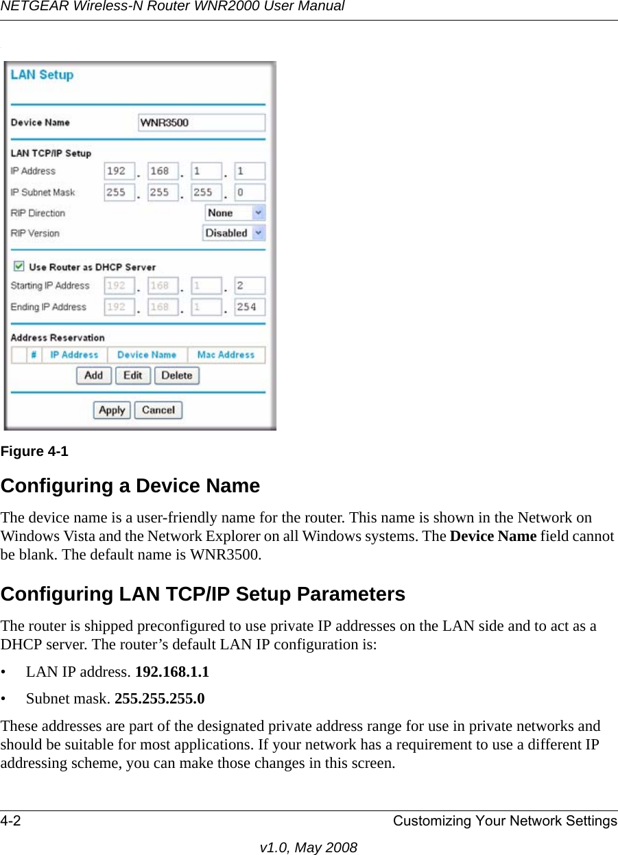 NETGEAR Wireless-N Router WNR2000 User Manual 4-2 Customizing Your Network Settingsv1.0, May 2008.Configuring a Device NameThe device name is a user-friendly name for the router. This name is shown in the Network on Windows Vista and the Network Explorer on all Windows systems. The Device Name field cannot be blank. The default name is WNR3500.Configuring LAN TCP/IP Setup ParametersThe router is shipped preconfigured to use private IP addresses on the LAN side and to act as a DHCP server. The router’s default LAN IP configuration is:• LAN IP address. 192.168.1.1• Subnet mask. 255.255.255.0These addresses are part of the designated private address range for use in private networks and should be suitable for most applications. If your network has a requirement to use a different IP addressing scheme, you can make those changes in this screen.Figure 4-1