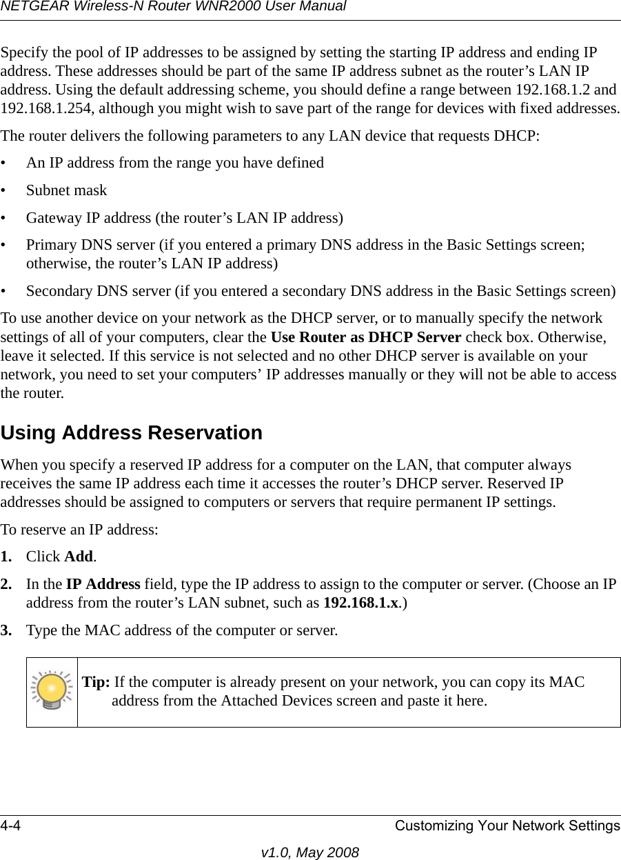 NETGEAR Wireless-N Router WNR2000 User Manual 4-4 Customizing Your Network Settingsv1.0, May 2008Specify the pool of IP addresses to be assigned by setting the starting IP address and ending IP address. These addresses should be part of the same IP address subnet as the router’s LAN IP address. Using the default addressing scheme, you should define a range between 192.168.1.2 and 192.168.1.254, although you might wish to save part of the range for devices with fixed addresses.The router delivers the following parameters to any LAN device that requests DHCP:• An IP address from the range you have defined• Subnet mask• Gateway IP address (the router’s LAN IP address)• Primary DNS server (if you entered a primary DNS address in the Basic Settings screen; otherwise, the router’s LAN IP address)• Secondary DNS server (if you entered a secondary DNS address in the Basic Settings screen)To use another device on your network as the DHCP server, or to manually specify the network settings of all of your computers, clear the Use Router as DHCP Server check box. Otherwise, leave it selected. If this service is not selected and no other DHCP server is available on your network, you need to set your computers’ IP addresses manually or they will not be able to access the router.Using Address ReservationWhen you specify a reserved IP address for a computer on the LAN, that computer always receives the same IP address each time it accesses the router’s DHCP server. Reserved IP addresses should be assigned to computers or servers that require permanent IP settings. To reserve an IP address: 1. Click Add. 2. In the IP Address field, type the IP address to assign to the computer or server. (Choose an IP address from the router’s LAN subnet, such as 192.168.1.x.) 3. Type the MAC address of the computer or server.Tip: If the computer is already present on your network, you can copy its MAC address from the Attached Devices screen and paste it here.