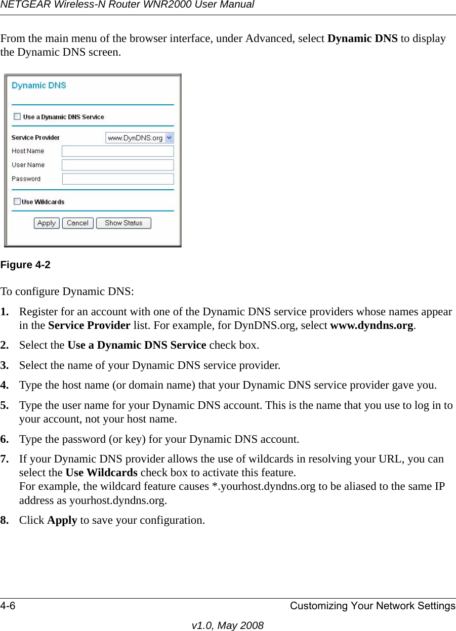 NETGEAR Wireless-N Router WNR2000 User Manual 4-6 Customizing Your Network Settingsv1.0, May 2008From the main menu of the browser interface, under Advanced, select Dynamic DNS to display the Dynamic DNS screen.To configure Dynamic DNS:1. Register for an account with one of the Dynamic DNS service providers whose names appear in the Service Provider list. For example, for DynDNS.org, select www.dyndns.org.2. Select the Use a Dynamic DNS Service check box. 3. Select the name of your Dynamic DNS service provider. 4. Type the host name (or domain name) that your Dynamic DNS service provider gave you.5. Type the user name for your Dynamic DNS account. This is the name that you use to log in to your account, not your host name.6. Type the password (or key) for your Dynamic DNS account. 7. If your Dynamic DNS provider allows the use of wildcards in resolving your URL, you can select the Use Wildcards check box to activate this feature. For example, the wildcard feature causes *.yourhost.dyndns.org to be aliased to the same IP address as yourhost.dyndns.org.8. Click Apply to save your configuration.Figure 4-2