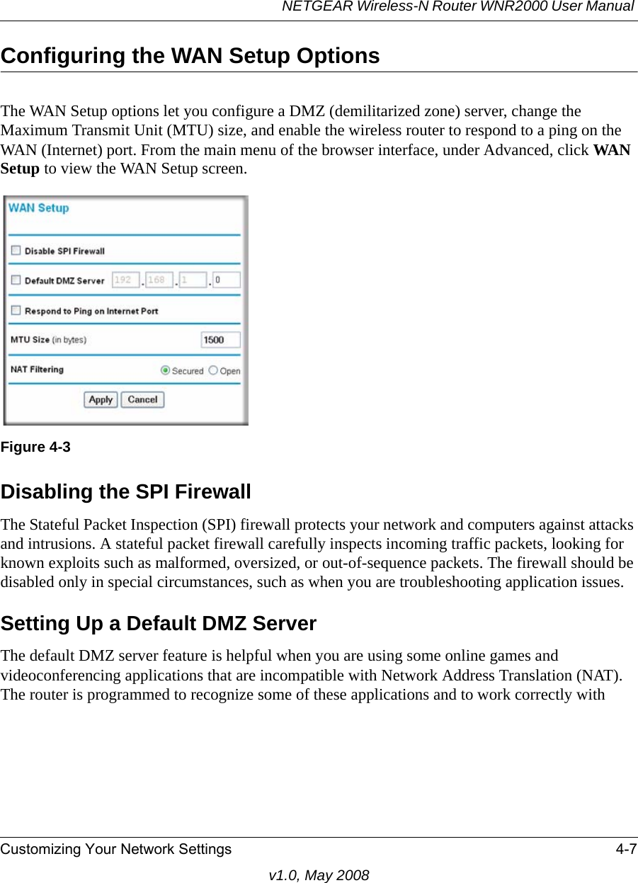 NETGEAR Wireless-N Router WNR2000 User Manual Customizing Your Network Settings 4-7v1.0, May 2008Configuring the WAN Setup OptionsThe WAN Setup options let you configure a DMZ (demilitarized zone) server, change the Maximum Transmit Unit (MTU) size, and enable the wireless router to respond to a ping on the WAN (Internet) port. From the main menu of the browser interface, under Advanced, click WAN Setup to view the WAN Setup screen.Disabling the SPI Firewall The Stateful Packet Inspection (SPI) firewall protects your network and computers against attacks and intrusions. A stateful packet firewall carefully inspects incoming traffic packets, looking for known exploits such as malformed, oversized, or out-of-sequence packets. The firewall should be disabled only in special circumstances, such as when you are troubleshooting application issues.Setting Up a Default DMZ ServerThe default DMZ server feature is helpful when you are using some online games and videoconferencing applications that are incompatible with Network Address Translation (NAT). The router is programmed to recognize some of these applications and to work correctly with Figure 4-3