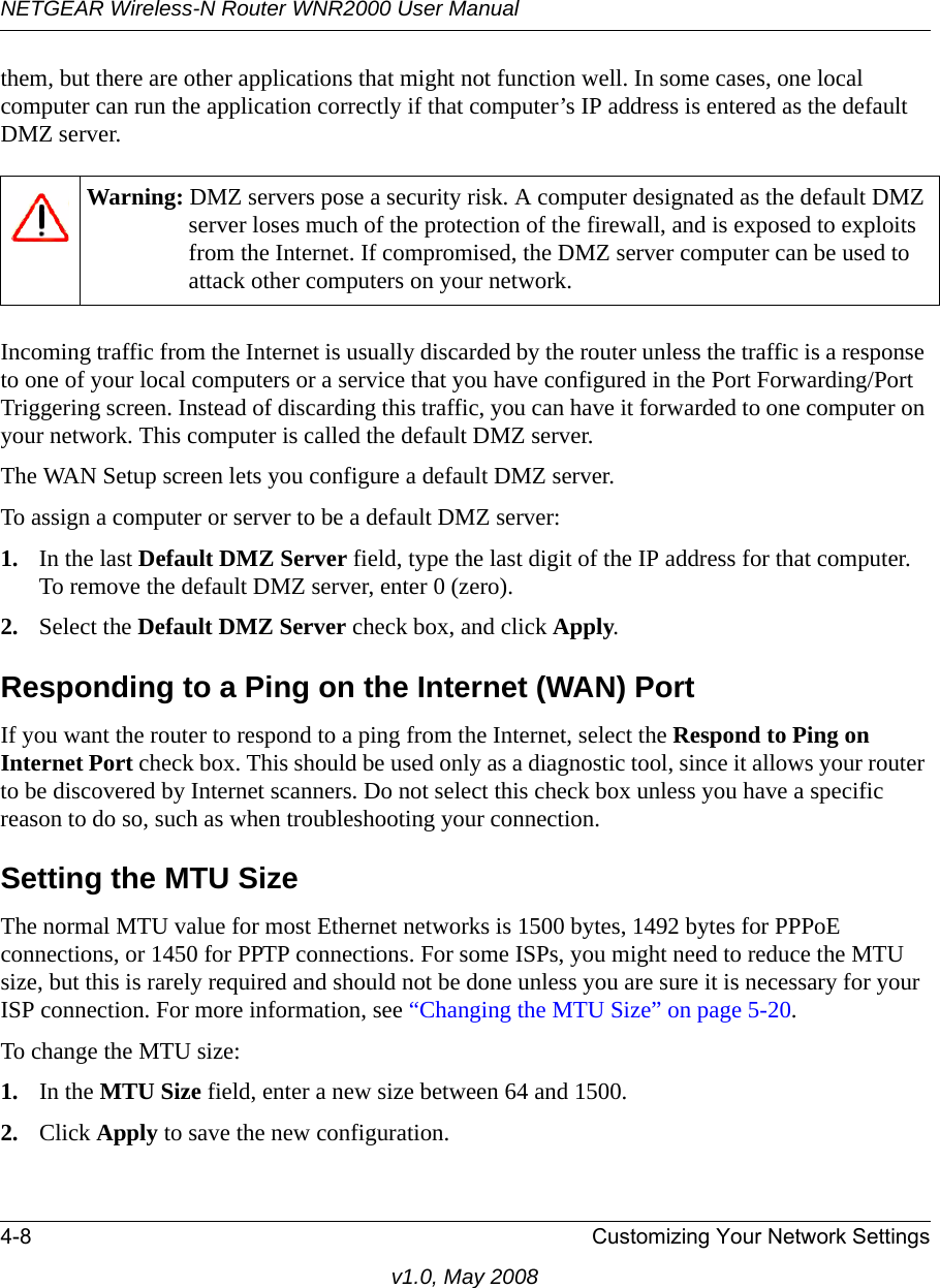 NETGEAR Wireless-N Router WNR2000 User Manual 4-8 Customizing Your Network Settingsv1.0, May 2008them, but there are other applications that might not function well. In some cases, one local computer can run the application correctly if that computer’s IP address is entered as the default DMZ server.Incoming traffic from the Internet is usually discarded by the router unless the traffic is a response to one of your local computers or a service that you have configured in the Port Forwarding/Port Triggering screen. Instead of discarding this traffic, you can have it forwarded to one computer on your network. This computer is called the default DMZ server.The WAN Setup screen lets you configure a default DMZ server.To assign a computer or server to be a default DMZ server: 1. In the last Default DMZ Server field, type the last digit of the IP address for that computer. To remove the default DMZ server, enter 0 (zero).2. Select the Default DMZ Server check box, and click Apply.Responding to a Ping on the Internet (WAN) PortIf you want the router to respond to a ping from the Internet, select the Respond to Ping on Internet Port check box. This should be used only as a diagnostic tool, since it allows your router to be discovered by Internet scanners. Do not select this check box unless you have a specific reason to do so, such as when troubleshooting your connection.Setting the MTU SizeThe normal MTU value for most Ethernet networks is 1500 bytes, 1492 bytes for PPPoE connections, or 1450 for PPTP connections. For some ISPs, you might need to reduce the MTU size, but this is rarely required and should not be done unless you are sure it is necessary for your ISP connection. For more information, see “Changing the MTU Size” on page 5-20.To change the MTU size:1. In the MTU Size field, enter a new size between 64 and 1500.2. Click Apply to save the new configuration.Warning: DMZ servers pose a security risk. A computer designated as the default DMZ server loses much of the protection of the firewall, and is exposed to exploits from the Internet. If compromised, the DMZ server computer can be used to attack other computers on your network.