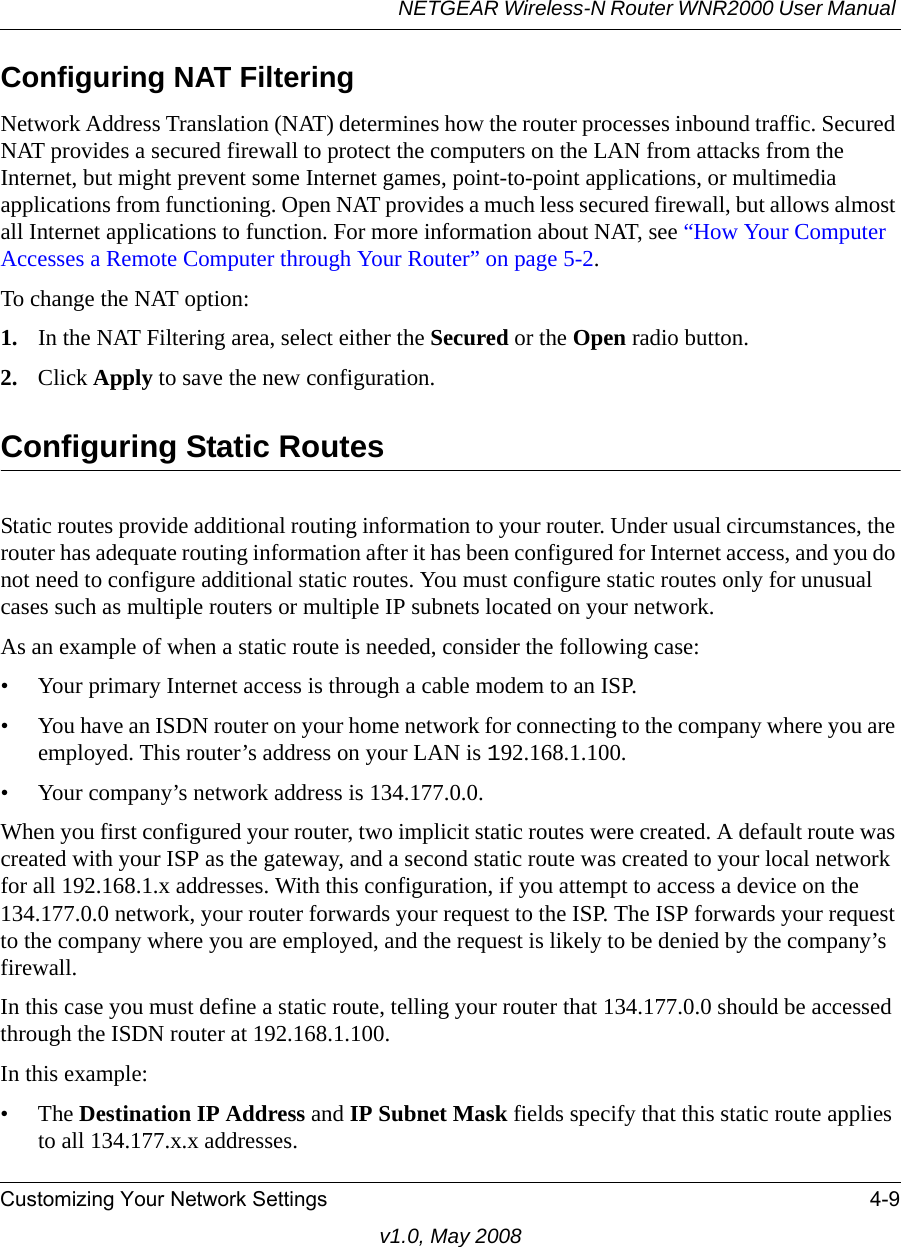 NETGEAR Wireless-N Router WNR2000 User Manual Customizing Your Network Settings 4-9v1.0, May 2008Configuring NAT FilteringNetwork Address Translation (NAT) determines how the router processes inbound traffic. Secured NAT provides a secured firewall to protect the computers on the LAN from attacks from the Internet, but might prevent some Internet games, point-to-point applications, or multimedia applications from functioning. Open NAT provides a much less secured firewall, but allows almost all Internet applications to function. For more information about NAT, see “How Your Computer Accesses a Remote Computer through Your Router” on page 5-2.To change the NAT option:1. In the NAT Filtering area, select either the Secured or the Open radio button.2. Click Apply to save the new configuration.Configuring Static RoutesStatic routes provide additional routing information to your router. Under usual circumstances, the router has adequate routing information after it has been configured for Internet access, and you do not need to configure additional static routes. You must configure static routes only for unusual cases such as multiple routers or multiple IP subnets located on your network.As an example of when a static route is needed, consider the following case:• Your primary Internet access is through a cable modem to an ISP.• You have an ISDN router on your home network for connecting to the company where you are employed. This router’s address on your LAN is 192.168.1.100.• Your company’s network address is 134.177.0.0.When you first configured your router, two implicit static routes were created. A default route was created with your ISP as the gateway, and a second static route was created to your local network for all 192.168.1.x addresses. With this configuration, if you attempt to access a device on the 134.177.0.0 network, your router forwards your request to the ISP. The ISP forwards your request to the company where you are employed, and the request is likely to be denied by the company’s firewall.In this case you must define a static route, telling your router that 134.177.0.0 should be accessed through the ISDN router at 192.168.1.100. In this example:•The Destination IP Address and IP Subnet Mask fields specify that this static route applies to all 134.177.x.x addresses. 