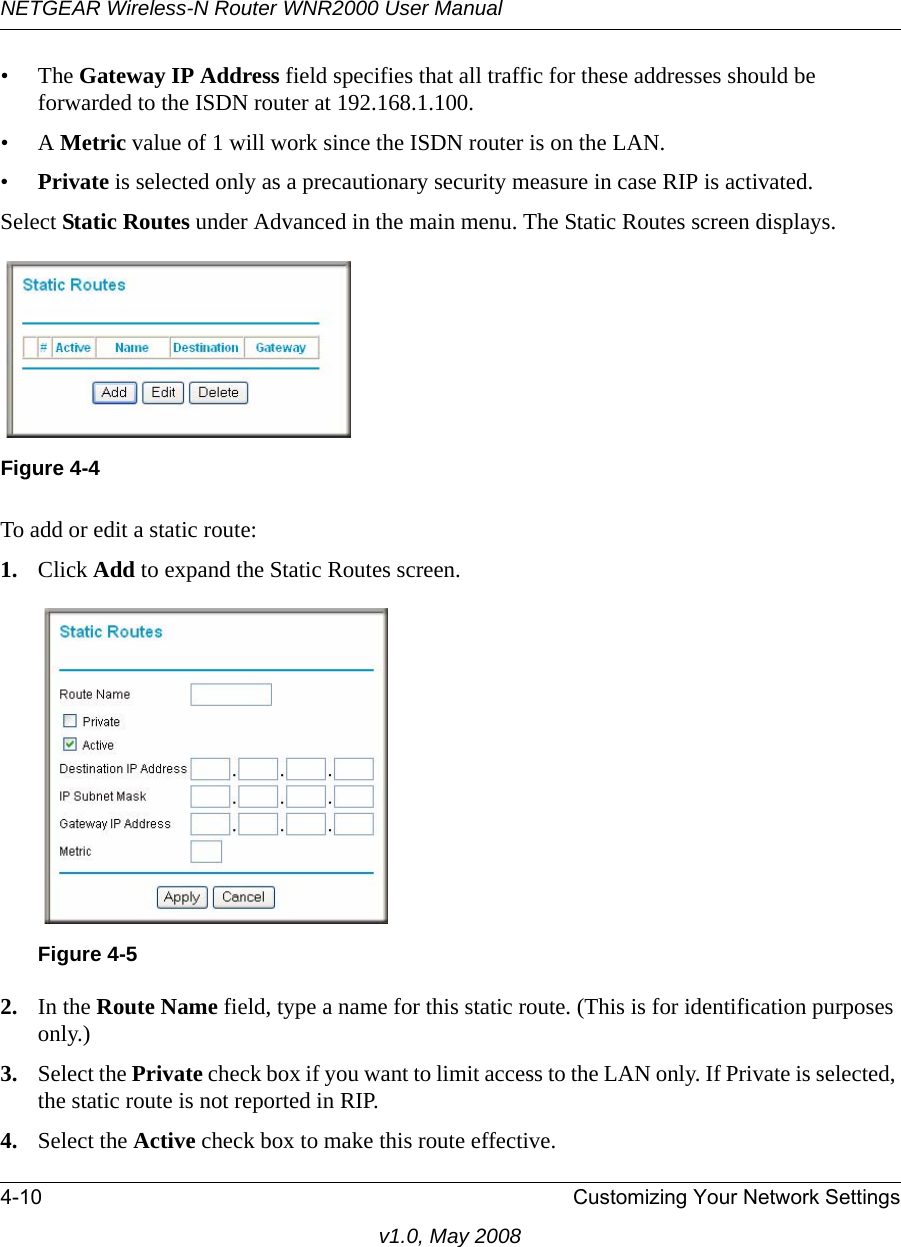 NETGEAR Wireless-N Router WNR2000 User Manual 4-10 Customizing Your Network Settingsv1.0, May 2008•The Gateway IP Address field specifies that all traffic for these addresses should be forwarded to the ISDN router at 192.168.1.100. •A Metric value of 1 will work since the ISDN router is on the LAN. •Private is selected only as a precautionary security measure in case RIP is activated.Select Static Routes under Advanced in the main menu. The Static Routes screen displays.To add or edit a static route:1. Click Add to expand the Static Routes screen.2. In the Route Name field, type a name for this static route. (This is for identification purposes only.) 3. Select the Private check box if you want to limit access to the LAN only. If Private is selected, the static route is not reported in RIP. 4. Select the Active check box to make this route effective. Figure 4-4Figure 4-5