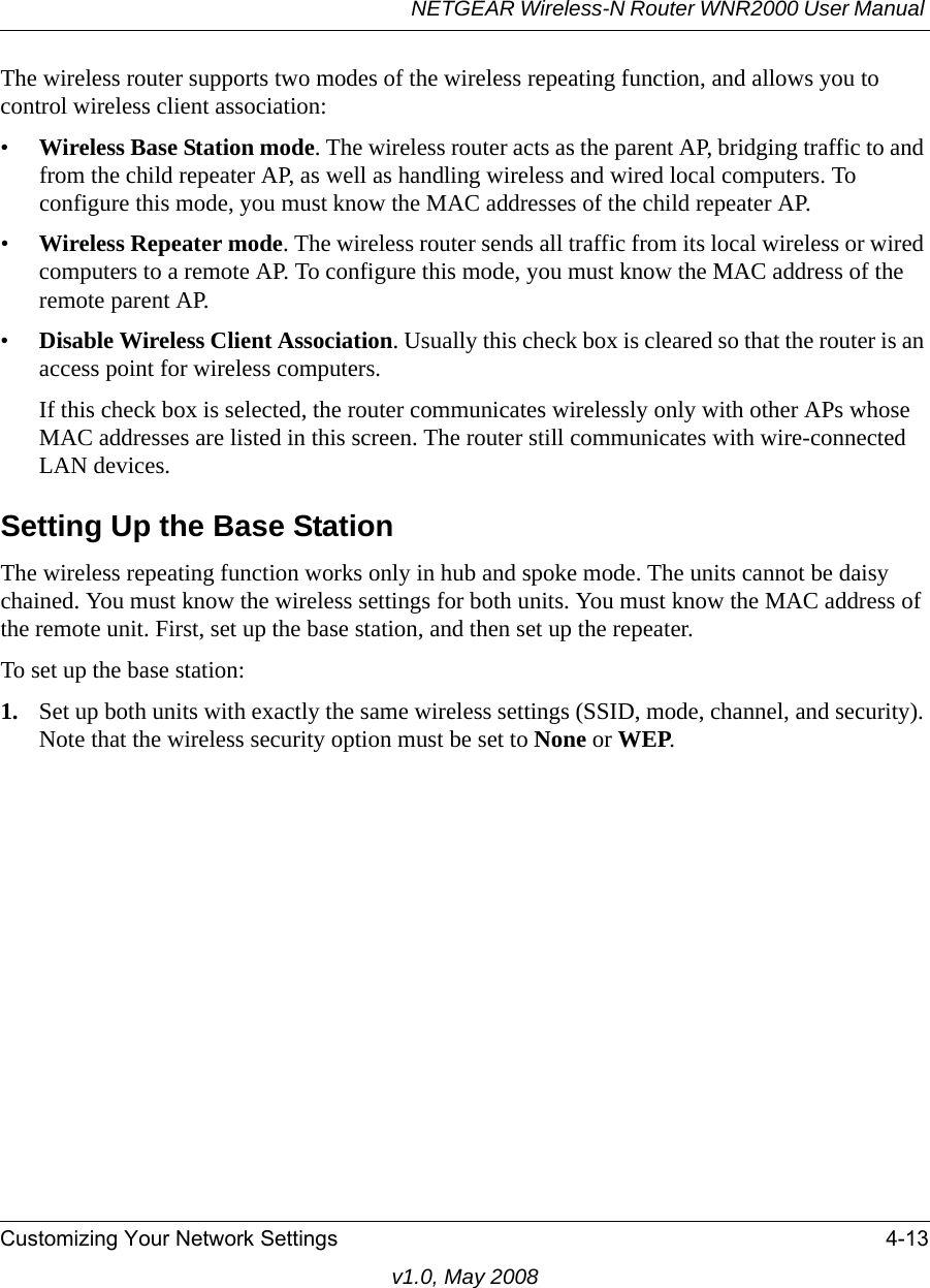 NETGEAR Wireless-N Router WNR2000 User Manual Customizing Your Network Settings 4-13v1.0, May 2008The wireless router supports two modes of the wireless repeating function, and allows you to control wireless client association:•Wireless Base Station mode. The wireless router acts as the parent AP, bridging traffic to and from the child repeater AP, as well as handling wireless and wired local computers. To configure this mode, you must know the MAC addresses of the child repeater AP.•Wireless Repeater mode. The wireless router sends all traffic from its local wireless or wired computers to a remote AP. To configure this mode, you must know the MAC address of the remote parent AP. •Disable Wireless Client Association. Usually this check box is cleared so that the router is an access point for wireless computers. If this check box is selected, the router communicates wirelessly only with other APs whose MAC addresses are listed in this screen. The router still communicates with wire-connected LAN devices. Setting Up the Base StationThe wireless repeating function works only in hub and spoke mode. The units cannot be daisy chained. You must know the wireless settings for both units. You must know the MAC address of the remote unit. First, set up the base station, and then set up the repeater. To set up the base station:1. Set up both units with exactly the same wireless settings (SSID, mode, channel, and security). Note that the wireless security option must be set to None or WEP.