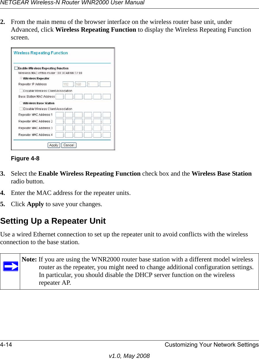 NETGEAR Wireless-N Router WNR2000 User Manual 4-14 Customizing Your Network Settingsv1.0, May 20082. From the main menu of the browser interface on the wireless router base unit, under Advanced, click Wireless Repeating Function to display the Wireless Repeating Function screen.3. Select the Enable Wireless Repeating Function check box and the Wireless Base Station radio button.4. Enter the MAC address for the repeater units.5. Click Apply to save your changes.Setting Up a Repeater UnitUse a wired Ethernet connection to set up the repeater unit to avoid conflicts with the wireless connection to the base station.Figure 4-8Note: If you are using the WNR2000 router base station with a different model wireless router as the repeater, you might need to change additional configuration settings. In particular, you should disable the DHCP server function on the wireless repeater AP.