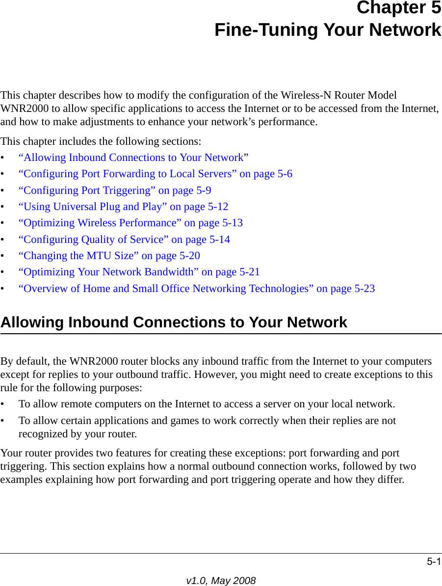 5-1v1.0, May 2008Chapter 5Fine-Tuning Your NetworkThis chapter describes how to modify the configuration of the Wireless-N Router Model WNR2000 to allow specific applications to access the Internet or to be accessed from the Internet, and how to make adjustments to enhance your network’s performance.This chapter includes the following sections:•“Allowing Inbound Connections to Your Network”•“Configuring Port Forwarding to Local Servers” on page 5-6•“Configuring Port Triggering” on page 5-9•“Using Universal Plug and Play” on page 5-12•“Optimizing Wireless Performance” on page 5-13•“Configuring Quality of Service” on page 5-14•“Changing the MTU Size” on page 5-20•“Optimizing Your Network Bandwidth” on page 5-21•“Overview of Home and Small Office Networking Technologies” on page 5-23Allowing Inbound Connections to Your NetworkBy default, the WNR2000 router blocks any inbound traffic from the Internet to your computers except for replies to your outbound traffic. However, you might need to create exceptions to this rule for the following purposes:• To allow remote computers on the Internet to access a server on your local network. • To allow certain applications and games to work correctly when their replies are not recognized by your router.Your router provides two features for creating these exceptions: port forwarding and port triggering. This section explains how a normal outbound connection works, followed by two examples explaining how port forwarding and port triggering operate and how they differ.