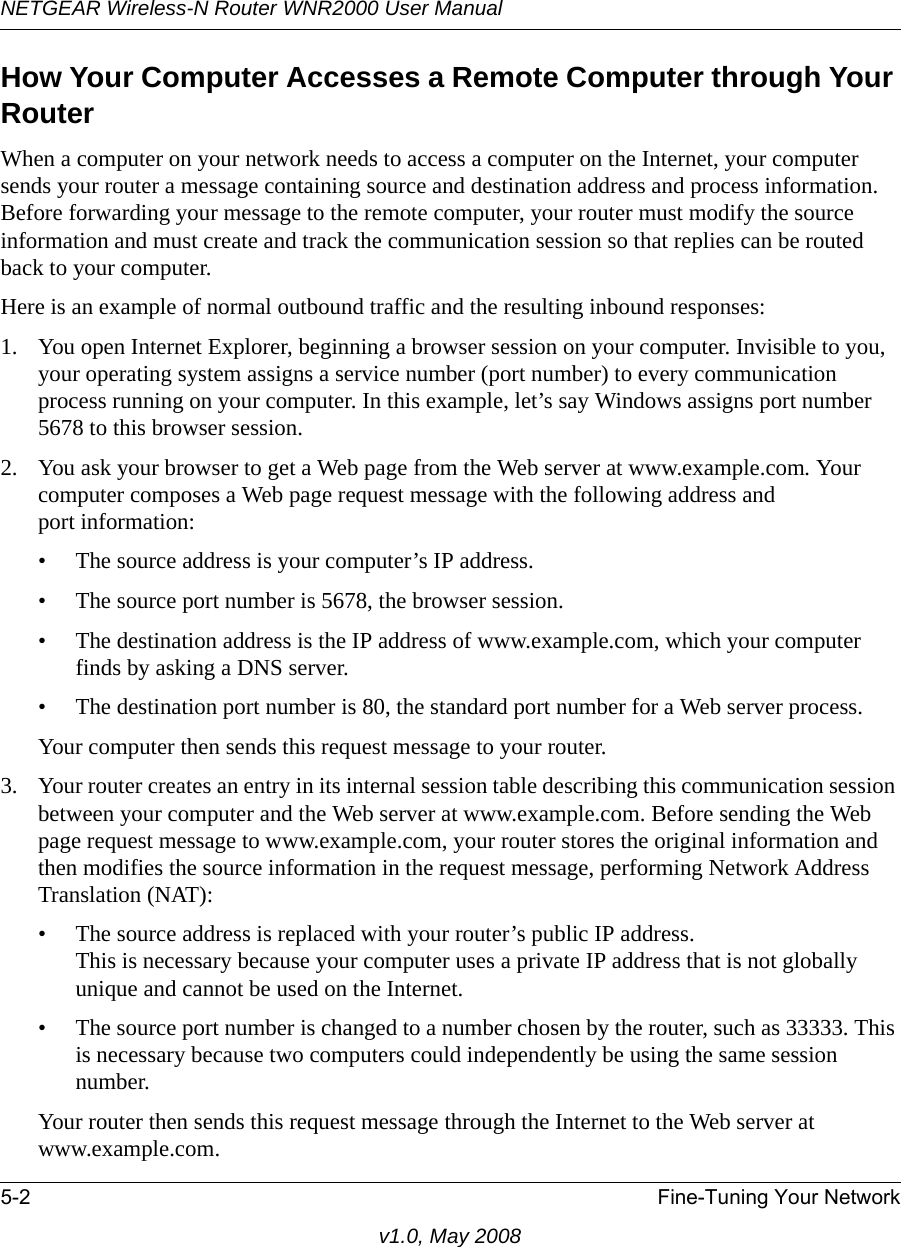 NETGEAR Wireless-N Router WNR2000 User Manual 5-2 Fine-Tuning Your Networkv1.0, May 2008How Your Computer Accesses a Remote Computer through Your RouterWhen a computer on your network needs to access a computer on the Internet, your computer sends your router a message containing source and destination address and process information. Before forwarding your message to the remote computer, your router must modify the source information and must create and track the communication session so that replies can be routed back to your computer. Here is an example of normal outbound traffic and the resulting inbound responses:1. You open Internet Explorer, beginning a browser session on your computer. Invisible to you, your operating system assigns a service number (port number) to every communication process running on your computer. In this example, let’s say Windows assigns port number 5678 to this browser session. 2. You ask your browser to get a Web page from the Web server at www.example.com. Your computer composes a Web page request message with the following address andport information: • The source address is your computer’s IP address.• The source port number is 5678, the browser session. • The destination address is the IP address of www.example.com, which your computer finds by asking a DNS server.• The destination port number is 80, the standard port number for a Web server process.Your computer then sends this request message to your router.3. Your router creates an entry in its internal session table describing this communication session between your computer and the Web server at www.example.com. Before sending the Web page request message to www.example.com, your router stores the original information and then modifies the source information in the request message, performing Network Address Translation (NAT):• The source address is replaced with your router’s public IP address.This is necessary because your computer uses a private IP address that is not globally unique and cannot be used on the Internet.• The source port number is changed to a number chosen by the router, such as 33333. This is necessary because two computers could independently be using the same session number.Your router then sends this request message through the Internet to the Web server at www.example.com.