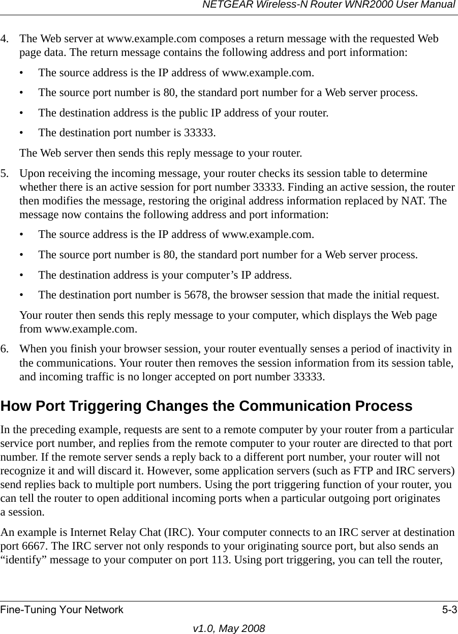 NETGEAR Wireless-N Router WNR2000 User Manual Fine-Tuning Your Network 5-3v1.0, May 20084. The Web server at www.example.com composes a return message with the requested Web page data. The return message contains the following address and port information:• The source address is the IP address of www.example.com.• The source port number is 80, the standard port number for a Web server process.• The destination address is the public IP address of your router.• The destination port number is 33333.The Web server then sends this reply message to your router.5. Upon receiving the incoming message, your router checks its session table to determine whether there is an active session for port number 33333. Finding an active session, the router then modifies the message, restoring the original address information replaced by NAT. The message now contains the following address and port information: • The source address is the IP address of www.example.com.• The source port number is 80, the standard port number for a Web server process.• The destination address is your computer’s IP address.• The destination port number is 5678, the browser session that made the initial request.Your router then sends this reply message to your computer, which displays the Web page from www.example.com.6. When you finish your browser session, your router eventually senses a period of inactivity in the communications. Your router then removes the session information from its session table, and incoming traffic is no longer accepted on port number 33333.How Port Triggering Changes the Communication ProcessIn the preceding example, requests are sent to a remote computer by your router from a particular service port number, and replies from the remote computer to your router are directed to that port number. If the remote server sends a reply back to a different port number, your router will not recognize it and will discard it. However, some application servers (such as FTP and IRC servers) send replies back to multiple port numbers. Using the port triggering function of your router, you can tell the router to open additional incoming ports when a particular outgoing port originatesa session.An example is Internet Relay Chat (IRC). Your computer connects to an IRC server at destination port 6667. The IRC server not only responds to your originating source port, but also sends an “identify” message to your computer on port 113. Using port triggering, you can tell the router, 