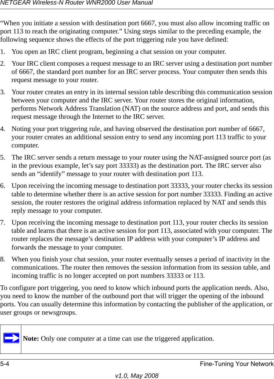 NETGEAR Wireless-N Router WNR2000 User Manual 5-4 Fine-Tuning Your Networkv1.0, May 2008“When you initiate a session with destination port 6667, you must also allow incoming traffic on port 113 to reach the originating computer.” Using steps similar to the preceding example, the following sequence shows the effects of the port triggering rule you have defined:1. You open an IRC client program, beginning a chat session on your computer. 2. Your IRC client composes a request message to an IRC server using a destination port number of 6667, the standard port number for an IRC server process. Your computer then sends this request message to your router.3. Your router creates an entry in its internal session table describing this communication session between your computer and the IRC server. Your router stores the original information, performs Network Address Translation (NAT) on the source address and port, and sends this request message through the Internet to the IRC server. 4. Noting your port triggering rule, and having observed the destination port number of 6667, your router creates an additional session entry to send any incoming port 113 traffic to your computer. 5. The IRC server sends a return message to your router using the NAT-assigned source port (as in the previous example, let’s say port 33333) as the destination port. The IRC server also sends an “identify” message to your router with destination port 113.6. Upon receiving the incoming message to destination port 33333, your router checks its session table to determine whether there is an active session for port number 33333. Finding an active session, the router restores the original address information replaced by NAT and sends this reply message to your computer.7. Upon receiving the incoming message to destination port 113, your router checks its session table and learns that there is an active session for port 113, associated with your computer. The router replaces the message’s destination IP address with your computer’s IP address and forwards the message to your computer.8. When you finish your chat session, your router eventually senses a period of inactivity in the communications. The router then removes the session information from its session table, and incoming traffic is no longer accepted on port numbers 33333 or 113.To configure port triggering, you need to know which inbound ports the application needs. Also, you need to know the number of the outbound port that will trigger the opening of the inbound ports. You can usually determine this information by contacting the publisher of the application, or user groups or newsgroups.Note: Only one computer at a time can use the triggered application.