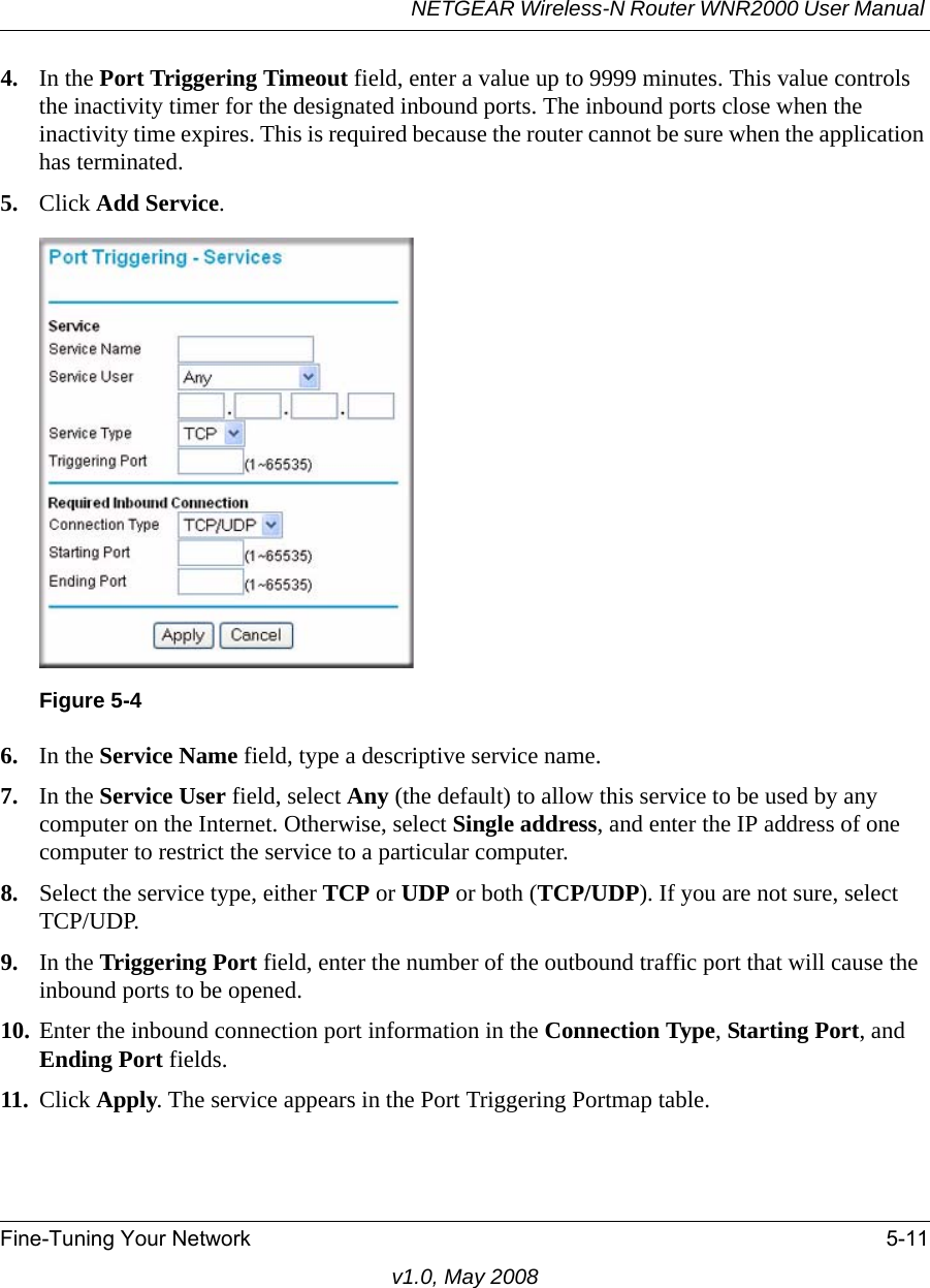 NETGEAR Wireless-N Router WNR2000 User Manual Fine-Tuning Your Network 5-11v1.0, May 20084. In the Port Triggering Timeout field, enter a value up to 9999 minutes. This value controls the inactivity timer for the designated inbound ports. The inbound ports close when the inactivity time expires. This is required because the router cannot be sure when the application has terminated.5. Click Add Service. 6. In the Service Name field, type a descriptive service name. 7. In the Service User field, select Any (the default) to allow this service to be used by any computer on the Internet. Otherwise, select Single address, and enter the IP address of one computer to restrict the service to a particular computer. 8. Select the service type, either TCP or UDP or both (TCP/UDP). If you are not sure, select TCP/UDP.9. In the Triggering Port field, enter the number of the outbound traffic port that will cause the inbound ports to be opened. 10. Enter the inbound connection port information in the Connection Type, Starting Port, and Ending Port fields.11. Click Apply. The service appears in the Port Triggering Portmap table. Figure 5-4