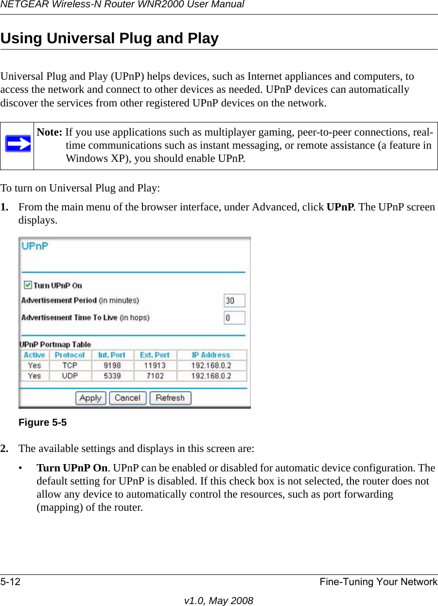 NETGEAR Wireless-N Router WNR2000 User Manual 5-12 Fine-Tuning Your Networkv1.0, May 2008Using Universal Plug and PlayUniversal Plug and Play (UPnP) helps devices, such as Internet appliances and computers, to access the network and connect to other devices as needed. UPnP devices can automatically discover the services from other registered UPnP devices on the network.To turn on Universal Plug and Play:1. From the main menu of the browser interface, under Advanced, click UPnP. The UPnP screen displays.2. The available settings and displays in this screen are:•Turn UPnP On. UPnP can be enabled or disabled for automatic device configuration. The default setting for UPnP is disabled. If this check box is not selected, the router does not allow any device to automatically control the resources, such as port forwarding (mapping) of the router.Note: If you use applications such as multiplayer gaming, peer-to-peer connections, real-time communications such as instant messaging, or remote assistance (a feature in Windows XP), you should enable UPnP.Figure 5-5