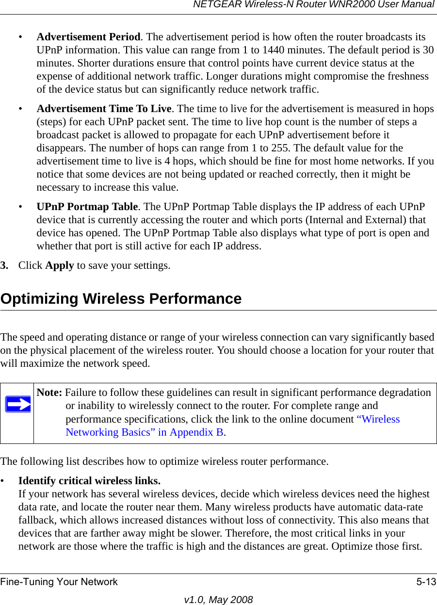 NETGEAR Wireless-N Router WNR2000 User Manual Fine-Tuning Your Network 5-13v1.0, May 2008•Advertisement Period. The advertisement period is how often the router broadcasts its UPnP information. This value can range from 1 to 1440 minutes. The default period is 30 minutes. Shorter durations ensure that control points have current device status at the expense of additional network traffic. Longer durations might compromise the freshness of the device status but can significantly reduce network traffic.•Advertisement Time To Live. The time to live for the advertisement is measured in hops (steps) for each UPnP packet sent. The time to live hop count is the number of steps a broadcast packet is allowed to propagate for each UPnP advertisement before it disappears. The number of hops can range from 1 to 255. The default value for the advertisement time to live is 4 hops, which should be fine for most home networks. If you notice that some devices are not being updated or reached correctly, then it might be necessary to increase this value.•UPnP Portmap Table. The UPnP Portmap Table displays the IP address of each UPnP device that is currently accessing the router and which ports (Internal and External) that device has opened. The UPnP Portmap Table also displays what type of port is open and whether that port is still active for each IP address. 3. Click Apply to save your settings.Optimizing Wireless PerformanceThe speed and operating distance or range of your wireless connection can vary significantly based on the physical placement of the wireless router. You should choose a location for your router that will maximize the network speed.The following list describes how to optimize wireless router performance.•Identify critical wireless links.If your network has several wireless devices, decide which wireless devices need the highest data rate, and locate the router near them. Many wireless products have automatic data-rate fallback, which allows increased distances without loss of connectivity. This also means that devices that are farther away might be slower. Therefore, the most critical links in your network are those where the traffic is high and the distances are great. Optimize those first. Note: Failure to follow these guidelines can result in significant performance degradation or inability to wirelessly connect to the router. For complete range and performance specifications, click the link to the online document “Wireless Networking Basics” in Appendix B.