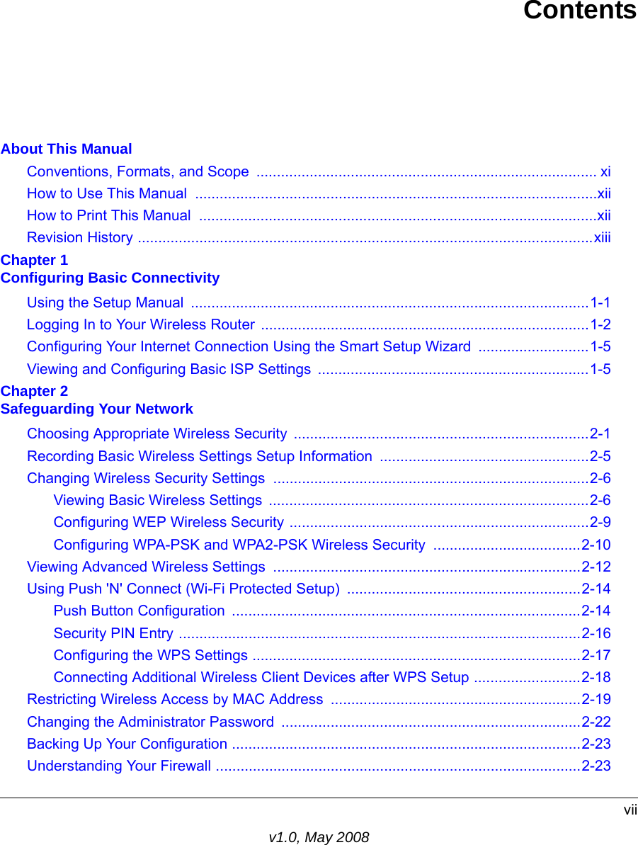 viiv1.0, May 2008ContentsAbout This ManualConventions, Formats, and Scope  ................................................................................... xiHow to Use This Manual  ..................................................................................................xiiHow to Print This Manual  .................................................................................................xiiRevision History ...............................................................................................................xiiiChapter 1 Configuring Basic ConnectivityUsing the Setup Manual  .................................................................................................1-1Logging In to Your Wireless Router ................................................................................1-2Configuring Your Internet Connection Using the Smart Setup Wizard  ...........................1-5Viewing and Configuring Basic ISP Settings  ..................................................................1-5Chapter 2 Safeguarding Your NetworkChoosing Appropriate Wireless Security ........................................................................2-1Recording Basic Wireless Settings Setup Information ...................................................2-5Changing Wireless Security Settings .............................................................................2-6Viewing Basic Wireless Settings  ..............................................................................2-6Configuring WEP Wireless Security .........................................................................2-9Configuring WPA-PSK and WPA2-PSK Wireless Security  ....................................2-10Viewing Advanced Wireless Settings  ...........................................................................2-12Using Push &apos;N&apos; Connect (Wi-Fi Protected Setup) .........................................................2-14Push Button Configuration  .....................................................................................2-14Security PIN Entry ..................................................................................................2-16Configuring the WPS Settings ................................................................................2-17Connecting Additional Wireless Client Devices after WPS Setup ..........................2-18Restricting Wireless Access by MAC Address  .............................................................2-19Changing the Administrator Password .........................................................................2-22Backing Up Your Configuration .....................................................................................2-23Understanding Your Firewall .........................................................................................2-23